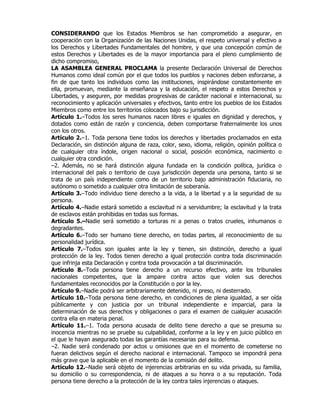 CONSIDERANDO que los Estados Miembros se han comprometido a asegurar, en
cooperación con la Organización de las Naciones Unidas, el respeto universal y efectivo a
los Derechos y Libertades Fundamentales del hombre, y que una concepción común de
estos Derechos y Libertades es de la mayor importancia para el pleno cumplimiento de
dicho compromiso,
LA ASAMBLEA GENERAL PROCLAMA la presente Declaración Universal de Derechos
Humanos como ideal común por el que todos los pueblos y naciones deben esforzarse, a
fin de que tanto los individuos como las instituciones, inspirándose constantemente en
ella, promuevan, mediante la enseñanza y la educación, el respeto a estos Derechos y
Libertades, y aseguren, por medidas progresivas de carácter nacional e internacional, su
reconocimiento y aplicación universales y efectivos, tanto entre los pueblos de los Estados
Miembros como entre los territorios colocados bajo su jurisdicción.
Artículo 1.–Todos los seres humanos nacen libres e iguales en dignidad y derechos, y
dotados como están de razón y conciencia, deben comportarse fraternalmente los unos
con los otros.
Artículo 2.–1. Toda persona tiene todos los derechos y libertades proclamados en esta
Declaración, sin distinción alguna de raza, color, sexo, idioma, religión, opinión política o
de cualquier otra índole, origen nacional o social, posición económica, nacimiento o
cualquier otra condición.
–2. Además, no se hará distinción alguna fundada en la condición política, jurídica o
internacional del país o territorio de cuya jurisdicción dependa una persona, tanto si se
trata de un país independiente como de un territorio bajo administración fiduciaria, no
autónomo o sometido a cualquier otra limitación de soberanía.
Artículo 3.–Todo individuo tiene derecho a la vida, a la libertad y a la seguridad de su
persona.
Artículo 4.–Nadie estará sometido a esclavitud ni a servidumbre; la esclavitud y la trata
de esclavos están prohibidas en todas sus formas.
Artículo 5.–Nadie será sometido a torturas ni a penas o tratos crueles, inhumanos o
degradantes.
Artículo 6.–Todo ser humano tiene derecho, en todas partes, al reconocimiento de su
personalidad jurídica.
Artículo 7.–Todos son iguales ante la ley y tienen, sin distinción, derecho a igual
protección de la ley. Todos tienen derecho a igual protección contra toda discriminación
que infrinja esta Declaración y contra toda provocación a tal discriminación.
Artículo 8.–Toda persona tiene derecho a un recurso efectivo, ante los tribunales
nacionales competentes, que la ampare contra actos que violen sus derechos
fundamentales reconocidos por la Constitución o por la ley.
Artículo 9.–Nadie podrá ser arbitrariamente detenido, ni preso, ni desterrado.
Artículo 10.–Toda persona tiene derecho, en condiciones de plena igualdad, a ser oída
públicamente y con justicia por un tribunal independiente e imparcial, para la
determinación de sus derechos y obligaciones o para el examen de cualquier acusación
contra ella en materia penal.
Artículo 11.–1. Toda persona acusada de delito tiene derecho a que se presuma su
inocencia mientras no se pruebe su culpabilidad, conforme a la ley y en juicio público en
el que le hayan asegurado todas las garantías necesarias para su defensa.
–2. Nadie será condenado por actos u omisiones que en el momento de cometerse no
fueran delictivos según el derecho nacional e internacional. Tampoco se impondrá pena
más grave que la aplicable en el momento de la comisión del delito.
Artículo 12.–Nadie será objeto de injerencias arbitrarias en su vida privada, su familia,
su domicilio o su correspondencia, ni de ataques a su honra o a su reputación. Toda
persona tiene derecho a la protección de la ley contra tales injerencias o ataques.
 
