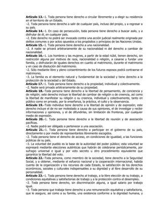 Artículo 13.–1. Toda persona tiene derecho a circular libremente y a elegir su residencia
en el territorio de un Estado.
–2. Toda persona tiene derecho a salir de cualquier país, incluso del propio, y a regresar a
su país.
Artículo 14.–1. En caso de persecución, toda persona tiene derecho a buscar asilo, y a
disfrutar de él, en cualquier país.
–2. Este derecho no podrá ser invocado contra una acción judicial realmente originada por
delitos comunes o por actos opuestos a los propósitos y principios de las Naciones Unidas.
Artículo 15.–1. Toda persona tiene derecho a una nacionalidad.
–2. A nadie se privará arbitrariamente de su nacionalidad ni del derecho a cambiar de
nacionalidad.
Artículo 16.–1. Los hombres y las mujeres, a partir de la edad núbil, tienen derecho, sin
restricción alguna por motivos de raza, nacionalidad o religión, a casarse y fundar una
familia, y disfrutarán de iguales derechos en cuanto al matrimonio, durante el matrimonio
y en caso de disolución del matrimonio.
–2. Sólo mediante libre y pleno consentimiento de los futuros esposos podrá contraerse el
matrimonio.
–3. La familia es el elemento natural y fundamental de la sociedad y tiene derecho a la
protección de la sociedad y del Estado.
Artículo 17.–1. Toda persona tiene derecho a la propiedad, individual y colectivamente.
–2. Nadie será privado arbitrariamente de su propiedad.
Artículo 18.–Toda persona tiene derecho a la libertad de pensamiento, de conciencia y
de religión; este derecho incluye la libertad de cambiar de religión o de creencia, así como
la libertad de manifestar su religión o su creencia, individual y colectivamente, tanto en
público como en privado, por la enseñanza, la práctica, el culto y la observancia.
Artículo 19.–Todo individuo tiene derecho a la libertad de opinión y de expresión; este
derecho incluye el de no ser molestado a causa de sus opiniones, el de investigar y recibir
informaciones y opiniones, y el de difundirlas, sin limitación de fronteras, por cualquier
medio de expresión.
Artículo 20.–1. Toda persona tiene derecho a la libertad de reunión y de asociación
pacíficas.
–2. Nadie podrá ser obligado a pertenecer a una asociación.
Artículo 21.–1. Toda persona tiene derecho a participar en el gobierno de su país,
directamente o por medio de representantes libremente escogidos.
–2. Toda persona tiene el derecho de acceso, en condiciones de igualdad, a las funciones
públicas de su país.
–3. La voluntad del pueblo es la base de la autoridad del poder público; esta voluntad se
expresará mediante elecciones auténticas que habrán de celebrarse periódicamente, por
sufragio universal e igual y por voto secreto u otro procedimiento equivalente que
garantice la libertad del voto.
Artículo 22.–Toda persona, como miembro de la sociedad, tiene derecho a la Seguridad
Social, y a obtener, mediante el esfuerzo nacional y la cooperación internacional, habida
cuenta de la organización y los recursos de cada Estado, la satisfacción de los derechos
económicos, sociales y culturales indispensables a su dignidad y al libre desarrollo de su
personalidad.
Artículo 23.–1. Toda persona tiene derecho al trabajo, a la libre elección de su trabajo, a
condiciones equitativas y satisfactorias de trabajo y a la protección contra el desempleo.
–2. Toda persona tiene derecho, sin discriminación alguna, a igual salario por trabajo
igual.
–3. Toda persona que trabaja tiene derecho a una remuneración equitativa y satisfactoria,
que le asegure, así como a su familia, una existencia conforme a la dignidad humana, y
 