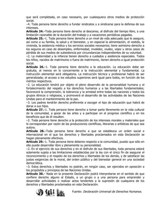 que será completada, en caso necesario, por cualesquiera otros medios de protección
social.
–4. Toda persona tiene derecho a fundar sindicatos y a sindicarse para la defensa de sus
intereses.
Artículo 24.–Toda persona tiene derecho al descanso, al disfrute del tiempo libre, a una
limitación razonable de la duración del trabajo y a vacaciones periódicas pagadas.
Artículo 25.–1. Toda persona tiene derecho a un nivel de vida adecuado que le asegure,
así como a su familia, la salud y el bienestar, y en especial la alimentación, el vestido, la
vivienda, la asistencia médica y los servicios sociales necesarios; tiene asimismo derecho a
los seguros en caso de desempleo, enfermedad, invalidez, viudez, vejez u otros casos de
pérdida de sus medios de subsistencia por circunstancias independientes de su voluntad.
–2. La maternidad y la infancia tienen derecho a cuidados y asistencia especiales. Todos
los niños, nacidos de matrimonio o fuera de matrimonio, tienen derecho a igual protección
social.
Artículo 26.–1. Toda persona tiene derecho a la educación. La educación debe ser
gratuita, al menos en lo concerniente a la instrucción elemental y fundamental. La
instrucción elemental será obligatoria. La instrucción técnica y profesional habrá de ser
generalizada; el acceso a los estudios superiores será igual para todos, en función de los
méritos respectivos.
–2. La educación tendrá por objeto el pleno desarrollo de la personalidad humana y el
fortalecimiento del respeto a los derechos humanos y a las libertades fundamentales;
favorecerá la comprensión, la tolerancia y la amistad entre todas las naciones y todos los
grupos étnicos o religiosos, y promoverá el desarrollo de las actividades de las Naciones
Unidas para el mantenimiento de la paz.
–3. Los padres tendrán derecho preferente a escoger el tipo de educación que habrá de
darse a sus hijos.
Artículo 27.–1. Toda persona tiene derecho a tomar parte libremente en la vida cultural
de la comunidad, a gozar de las artes y a participar en el progreso científico y en los
beneficios que de él resulten.
–2. Toda persona tiene derecho a la protección de los intereses morales y materiales que
le correspondan por razón de las producciones científicas, literarias o artísticas de que sea
autora.
Artículo 28.–Toda persona tiene derecho a que se establezca un orden social e
internacional en el que los derechos y libertades proclamados en esta Declaración se
hagan plenamente efectivos.
Artículo 29.–1. Toda persona tiene deberes respecto a la comunidad, puesto que sólo en
ella puede desarrollar libre y plenamente su personalidad.
–2. En el ejercicio de sus derechos y en el disfrute de sus libertades, toda persona estará
solamente sujeta a las limitaciones establecidas por la ley con el único fin de asegurar el
reconocimiento y el respeto de los derechos y libertades de los demás, y de satisfacer las
justas exigencias de la moral, del orden público y del bienestar general en una sociedad
democrática.
–3. Estos derechos y libertades no podrán, en ningún caso, ser ejercidos en oposición a
los propósitos y principios de las Naciones Unidas.
Artículo 30.– Nada en la presente Declaración podrá interpretarse en el sentido de que
confiere derecho alguno al Estado, a un grupo o a una persona para emprender y
desarrollar actividades o realizar actos tendentes a la supresión de cualquiera de los
derechos y libertades proclamados en esta Declaración.

                                    Fuente: Declaración Universal de Derechos Humanos.
 