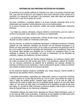 HISTORIA DE LOS PARTIDOS POLÍTICOS EN COLOMBIA

El nacimiento de los partidos políticos en Colombia tuvo lugar en la primera mitad del siglo
XIX, pues esta era la época en que Inglaterra tenia como referente el libre cambio en la
economía y la imposición de aranceles a los productos; todas ellas ideas que pretendían
difundir por el resto de los países del mundo.

Las ideas románticas y socialistas llegaron a la Nueva Granada, influyendo tanto en los
intelectuales que buscaban transformaciones como en los tradicionalistas.
En la Nueva Granada, por ese entonces, existían dos grupos poblacionales claramente
definidos:

· Los indígenas, esclavos, artesanos, antiguos militares y comerciantes, para los cuales un
cambio en la situación social, política y económica era indispensable.

· Los esclavistas, burócratas, terratenientes, militares de alto rango y clero, para quienes la
situación era ideal y debía ser mantenida a toda costa.

Para los primeros, el cambio era totalmente significativo e implicaba transformar el Estado,
pasando de unas relaciones coloniales (de acuerdo con los intereses burgueses) a un
Estado con leyes generales para todos, en las cuales se suprimieran las jerarquías ante la
ley y se le quitara a la Iglesia el monopolio del conocimiento y de la enseñanza. Estas eran
las primeras ideas liberales que abogaban por un Estado con ciudadanos libres, lo cual
implicaba la abolición de la esclavitud, así como la implantación de las libertades de
expresión, religiosa, de enseñanza y de libre comercio.

Para los segundos, liderados por Mariano Ospina Rodríguez, las cuestiones sociales sobre
las cuales se discutía tan sólo servían para dividir a los granadinos, además de interferir
con sus intereses económicos (la abolición de la esclavitud, por ejemplo, afectaba los
intereses económicos de los esclavistas, o hacer jurídicamente iguales a todos los hombres
derrumbaba el poderío social de la burocracia del país).

De las anteriores disputas surgieron sociedades que, meses después, hicieron posible la
aparición los dos partidos Liberal y Conservador:

· Sociedades democráticas, organizadas por intelectuales, obreros y la juventud romántica
y radical, quienes se reunían bajo los lemas de "viva la ruana" (pues teñían las ruanas de
rojo) y "abajo las casacas azules". Ezequiel Rojas publicó, el 16 de julio de 1848, las
razones por las cuales se debía votar por el candidato liberal; gracias a lo cual José Hilario
López, el 7 de marzo de 1849, llega a la Presidencia de la República (prueba de ello sería
que López, el 1 de abril de 1849, pronuncia un discurso dirigido a todo el país en el que las
ideas de Ezequiel Rojas se ven claramente reflejadas).

· Sociedades católicas, las cuales fueron apoyadas por Mariano Ospina Rodríguez, quien, el
21 de mayo de 1848, funda el periódico |El Nacional, el cual establece las diferencias entre
los dos nacientes partidos y tilda a los liberales de ateos y libertinos.
 