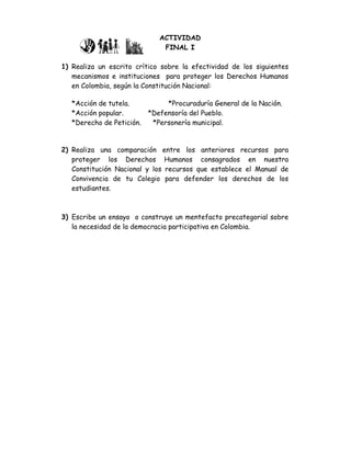 ACTIVIDAD
                               FINAL I

1) Realiza un escrito crítico sobre la efectividad de los siguientes
   mecanismos e instituciones para proteger los Derechos Humanos
   en Colombia, según la Constitución Nacional:

   *Acción de tutela.           *Procuraduría General de la Nación.
   *Acción popular.        *Defensoría del Pueblo.
   *Derecho de Petición.    *Personería municipal.


2) Realiza una comparación entre los anteriores recursos para
   proteger los Derechos Humanos consagrados en nuestra
   Constitución Nacional y los recursos que establece el Manual de
   Convivencia de tu Colegio para defender los derechos de los
   estudiantes.



3) Escribe un ensayo o construye un mentefacto precategorial sobre
   la necesidad de la democracia participativa en Colombia.
 