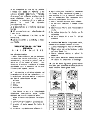 5. La Geografía es una de las Ciencias
Sociales que debe su nombre a los                  8. Algunos indígenas de Colombia consideran
antiguos griegos (Gea: tierra y Grafía:            a la tierra y el agua como seres sagrados, por
descripción), sin embargo, se diferencia de        esta razón las adoran y preservan, mientras
                                                   que los occidentales solo consideran estos
otras disciplinas como la Historia, la
                                                   elementos como fuentes de riqueza.
Economía, la Antropología o la política,
                                                   Lo anterior ejemplifica que en las sociedades:
porque      su     labor     se    relaciona
                                                   1) La naturaleza determina la relación con la
principalmente con:                                    cultura
A. El desarrollo de la sociedad a través del       2) Las creencias influyen en la relación con el
tiempo                                                 medio
B. El aprovechamiento y distribución de            3) La cultura determina la relación con la
los recursos                                           naturaleza
C. Las características culturales de las           4) El medio influye en la relación con las
sociedades                                             creencias
D. La relación entre la sociedad y el medio
que habita                                         9. Solamente en dos de los siguientes casos,
                                                   será necesario elaborar o utilizar un plano:
    PREGUNTAS TIPO IV – MÚLTIPLE                   1) Juan quiere comparar Brasil con Argentina
              RESPUESTA                            2) Miguel quiere representar las zonas verdes
  1 y 2: A 2 y 3: B 3 y 4: C 2 y 4: D
                                                       del barrio donde vive
                                                   3) Martha necesita mostrar el relieve de
Lee y luego resuelve.
                                                       Colombia
La Tierra está conformada por tres elementos
                                                   4) Laura desea trazar una ruta de evacuación
fundamentales: el aire (la atmósfera), el agua
(la hidrosfera) y la tierra (la geosfera, que se       en caso de una emergencia en su colegio
divide en núcleo, manto y corteza). Estos
elementos se interrelacionan entre sí creando      10. Sólo dos de los siguientes gráficos serían
condiciones para la existencia de variadas         adecuados para promover la conservación del
formas de vida vegetal y animal.                   medio ambiente a nivel global y local.

6. El deterioro de la calidad del segundo y el     1)                   2)
tercer elemento de los que habla el texto, por
incremento de partículas nocivas, constituyen
dos tipos de contaminación que son
1) Auditiva
2) del suelo                                       3)                    4)
3) Hídrica
4) Atmosférica

7. Dos formas de reducir la contaminación
atmosférica    interviniendo   sobre    causas                 TABLA DE RESPUESTAS
humanas que la estén generando, serían              PREGUNTA   ABCD           PREGUNTA   ABCD
1) evitar la construcción de casas cerca de los
                                                        1      OOOO              6       OOOO
   ríos
2) disminuir la producción de gases nocivos             2      OOOO              7       OOOO
3) proteger el suelo usando los botes de                3      OOOO              8       OOOO
   basura                                               4      OOOO              9       OOOO
4) aumentar los programas de reforestación
                                                        5      OOOO             10       OOOO
 
