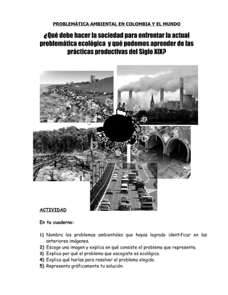 PROBLEMÁTICA AMBIENTAL EN COLOMBIA Y EL MUNDO

     ¿ Qué debe hacer la sociedad para enfrentar la actual
problemática ecológica y qué podemos aprender de las
        prácticas productivas del Siglo XIX?




ACTIVIDAD

En tu cuaderno:

1) Nombra los problemas ambientales que hayas logrado identificar en las
     anteriores imágenes.
2)   Escoge una imagen y explica en qué consiste el problema que representa.
3)   Explica por qué el problema que escogiste es ecológico.
4)   Explica qué harías para resolver el problema elegido.
5)   Representa gráficamente tu solución.
 