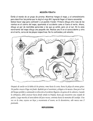 MISIÓN PIRATA

Estás al mando de un grupo de piratas. Mientras tengas el mapa, y el entendimiento
para descifrar las pistas que te dejó el viejo Bill, lograrás llegar al tesoro escondido.
Debes hacer algo para confundir a un posible traidor. Primero dibuja otra rosa de los
vientos en el centro del mapa, apuntando al occidente como si fuera el norte. Ahora,
dibuja un par de montañas parecidas a las que ya están, pero en el sur. En la zona
nororiental del mapa dibuja una pequeña isla. Realiza una X en el suroccidente y otra
en el norte, cerca de las playas respectivas. No te confundas y sé valiente.




Después de anclar en la bahía de los piratas, rema hacia la costa, hasta la playa de arenas grises.
No podrás cruzar el lago sin fondo. Rodéalo por el suroriente y dirígete a la meseta. Pasa por el sur
del bosque perdido y caminando en dirección al occidente llegarás a la gruta de la calavera. Cuando
la sobrepases, debes avanzar hacia donde señala tu brújula, hasta que encuentres una cúspide de
piedra. Luego marcha al suroccidente del pico rocoso, continúa hasta la montaña del catalejo. Una
vez en la cima, excava un hoyo y encontrarás el tesoro, no lo desentierres, sólo marca una X
punteada.

                                          REFLEXIONA
 