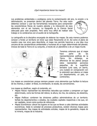 ¿Qué importancia tienen los mapas?

                                 ______________________

Los problemas ambientales o ecológicos como la contaminación del aire, la erosión o la
deforestación, se presentan dentro del planeta Tierra. Por esta razón
debemos conocer y usar las herramientas necesarias para comprender
las características físicas de nuestro planeta y la interacción de esos
elementos con el ser humano. La Geografía es la Ciencia Social
adecuada para este propósito. Pero sería muy difícil de realizar este
trabajo si no contáramos con el auxilio de la Cartografía.

La cartografía es la disciplina encargada de elaborar los mapas. De esta manera podemos
conocer a fondo un territorio sin tener que estar físicamente en él. Así como el plano de
nuestra casa nos sirve para describirla, el mapa nos permite hacernos a una idea muy
cercana de las características ambientales y humanas de un lugar determinado del planeta.
Incluso de toda la Tierra en su conjunto, a través de un planisferio o de un mapa mundi.

                                                           Tenemos entonces que el mapa
                                                           hace       parte      de      las
                                                           representaciones gráficas de la
                                                           Tierra.    Sin    embargo,     se
                                                           diferencia de los planos porque
                                                           estos    representan   porciones
                                                           pequeñas      de   la  superficie
                                                           terrestre (una casa, un barrio,
                                                           una ciudad) en comparación con
                                                           la extensión que abarca un mapa
                                                           (un departamento, un país, un
                                                           continente).

Los mapas se caracterizan porque siempre poseen unos elementos que facilitan la lectura
de los mismos, a saber: el título, la orientación, la escala, las convenciones.

Los mapas se clasifican, según el contenido, en:
 ∗ Mapas Físicos: representan los elementos naturales que existen y componen un lugar
    determinado, como las formas del relieve, la altura, los ríos, los océanos, los desiertos,
    etc.
 ∗ Mapas Políticos: contienen las divisiones político administrativas de un territorio.
    Señala los departamentos o estados, las ciudades capitales respectivas o las que, sin
    ser capitales, sirven como puntos de referencia.
 ∗ Mapas Económicos: ubican los lugares en los que se llevan a cabo distintas actividades
    económicas. Dada la variedad de procesos productivos, existen diversos mapas para
    representarlos. Hay mapas de actividades avícolas, mapas de la ganadería, mapas de
    la minería, mapas de la industria.
 