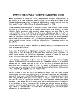 CARTA DEL JEFE SEATTLE AL PRESIDENTE DE LOS ESTADOS UNIDOS

Nota: El presidente de los Estados Unidos, Franklin Pierce, envía en 1854 una oferta al
jefe Seattle, de la tribu Suwamish, para comprarle los territorios del noroeste de los
Estados Unidos que hoy forman el Estado de Wáshington. A cambio, promete crear una
"reservación" para el pueblo indígena. El jefe Seattle responde en 1855.

El Gran Jefe Blanco de Wáshington ha ordenado hacernos saber que nos quiere comprar
las tierras. El Gran Jefe Blanco nos ha enviado también palabras de amistad y de buena
voluntad. Mucho apreciamos esta gentileza, porque sabemos que poca falta le hace
nuestra amistad. Vamos a considerar su oferta pues sabemos que, de no hacerlo, el
hombre blanco podrá venir con sus armas de fuego a tomar nuestras tierras. El Gran Jefe
Blanco de Wáshington podrá confiar en la palabra del jefe Seattle con la misma certeza
que espera el retorno de las estaciones. Como las estrellas inmutables son mis palabras.
¿Cómo se puede comprar o vender el cielo o el calor de la tierra? Esa es para nosotros una
idea extraña.

Si nadie puede poseer la frescura del viento ni el fulgor del agua, ¿cómo es posible que
usted se proponga comprarlos?

Cada pedazo de esta tierra es sagrado para mi pueblo. Cada rama brillante de un pino,
cada puñado de arena de las playas, la penumbra de la densa selva, cada rayo de luz y el
zumbar de los insectos son sagrados en la memoria y vida de mi pueblo. La savia que
recorre el cuerpo de los árboles lleva consigo la historia del piel roja.

Los muertos del hombre blanco olvidan su tierra de origen cuando van a caminar entre las
estrellas. Nuestros muertos jamás se olvidan de esta bella tierra, pues ella es la madre del
hombre piel roja. Somos parte de la tierra y ella es parte de nosotros. Las flores
perfumadas son nuestras hermanas; el ciervo, el caballo, el gran águila, son nuestros
hermanos. Los picos rocosos, los surcos húmedos de las campiñas, el calor del cuerpo del
potro y el hombre, todos pertenecen a la misma familia.

Por esto, cuando el Gran Jefe Blanco en Washington manda decir que desea comprar
nuestra tierra, pide mucho de nosotros. El Gran Jefe Blanco dice que nos reservará un
lugar donde podamos vivir satisfechos. Él será nuestro padre y nosotros seremos sus hijos.
Por lo tanto, nosotros vamos a considerar su oferta de comprar nuestra tierra. Pero eso no
será fácil. Esta tierra es sagrada para nosotros. Esta agua brillante que se escurre por los
riachuelos y corre por los ríos no es apenas agua, sino la sangre de nuestros antepasados.
Si les vendemos la tierra, ustedes deberán recordar que ella es sagrada, y deberán
enseñar a sus niños que ella es sagrada y que cada reflejo sobre las aguas limpias de los
lagos hablan de acontecimientos y recuerdos de la vida de mi pueblo. El murmullo de los
ríos es la voz de mis antepasados.
 