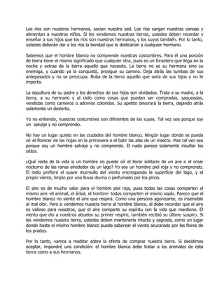 Los ríos son nuestros hermanos, sacian nuestra sed. Los ríos cargan nuestras canoas y
alimentan a nuestros niños. Si les vendemos nuestras tierras, ustedes deben recordar y
enseñar a sus hijos que los ríos son nuestros hermanos, y los suyos también. Por lo tanto,
ustedes deberán dar a los ríos la bondad que le dedicarían a cualquier hermano.

Sabemos que el hombre blanco no comprende nuestras costumbres. Para él una porción
de tierra tiene el mismo significado que cualquier otra, pues es un forastero que llega en la
noche y extrae de la tierra aquello que necesita. La tierra no es su hermana sino su
enemiga, y cuando ya la conquistó, prosigue su camino. Deja atrás las tumbas de sus
antepasados y no se preocupa. Roba de la tierra aquello que sería de sus hijos y no le
importa.

La sepultura de su padre y los derechos de sus hijos son olvidados. Trata a su madre, a la
tierra, a su hermano y al cielo como cosas que puedan ser compradas, saqueadas,
vendidas como carneros o adornos coloridos. Su apetito devorará la tierra, dejando atrás
solamente un desierto.

Yo no entiendo, nuestras costumbres son diferentes de las suyas. Tal vez sea porque soy
un salvaje y no comprendo.

No hay un lugar quieto en las ciudades del hombre blanco. Ningún lugar donde se pueda
oír el florecer de las hojas en la primavera o el batir las alas de un insecto. Mas tal vez sea
porque soy un hombre salvaje y no comprendo. El ruido parece solamente insultar los
oídos.

¿Qué resta de la vida si un hombre no puede oír el llorar solitario de un ave o el croar
nocturno de las ranas alrededor de un lago? Yo soy un hombre piel roja y no comprendo.
El indio prefiere el suave murmullo del viento encrespando la superficie del lago, y el
propio viento, limpio por una lluvia diurna o perfumado por los pinos.

El aire es de mucho valor para el hombre piel roja, pues todas las cosas comparten el
mismo aire -el animal, el árbol, el hombre- todos comparten el mismo soplo. Parece que el
hombre blanco no siente el aire que respira. Como una persona agonizante, es insensible
al mal olor. Pero si vendemos nuestra tierra al hombre blanco, él debe recordar que el aire
es valioso para nosotros, que el aire comparte su espíritu con la vida que mantiene. El
viento que dio a nuestros abuelos su primer respiro, también recibió su último suspiro. Si
les vendemos nuestra tierra, ustedes deben mantenerla intacta y sagrada, como un lugar
donde hasta el mismo hombre blanco pueda saborear el viento azucarado por las flores de
los prados.

Por lo tanto, vamos a meditar sobre la oferta de comprar nuestra tierra. Si decidimos
aceptar, impondré una condición: el hombre blanco debe tratar a los animales de esta
tierra como a sus hermanos.
 