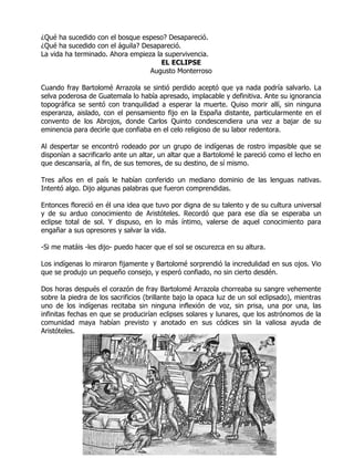 ¿Qué ha sucedido con el bosque espeso? Desapareció.
¿Qué ha sucedido con el águila? Desapareció.
La vida ha terminado. Ahora empieza la supervivencia.
                                      EL ECLIPSE
                                  Augusto Monterroso

Cuando fray Bartolomé Arrazola se sintió perdido aceptó que ya nada podría salvarlo. La
selva poderosa de Guatemala lo había apresado, implacable y definitiva. Ante su ignorancia
topográfica se sentó con tranquilidad a esperar la muerte. Quiso morir allí, sin ninguna
esperanza, aislado, con el pensamiento fijo en la España distante, particularmente en el
convento de los Abrojos, donde Carlos Quinto condescendiera una vez a bajar de su
eminencia para decirle que confiaba en el celo religioso de su labor redentora.

Al despertar se encontró rodeado por un grupo de indígenas de rostro impasible que se
disponían a sacrificarlo ante un altar, un altar que a Bartolomé le pareció como el lecho en
que descansaría, al fin, de sus temores, de su destino, de sí mismo.

Tres años en el país le habían conferido un mediano dominio de las lenguas nativas.
Intentó algo. Dijo algunas palabras que fueron comprendidas.

Entonces floreció en él una idea que tuvo por digna de su talento y de su cultura universal
y de su arduo conocimiento de Aristóteles. Recordó que para ese día se esperaba un
eclipse total de sol. Y dispuso, en lo más íntimo, valerse de aquel conocimiento para
engañar a sus opresores y salvar la vida.

-Si me matáis -les dijo- puedo hacer que el sol se oscurezca en su altura.

Los indígenas lo miraron fijamente y Bartolomé sorprendió la incredulidad en sus ojos. Vio
que se produjo un pequeño consejo, y esperó confiado, no sin cierto desdén.

Dos horas después el corazón de fray Bartolomé Arrazola chorreaba su sangre vehemente
sobre la piedra de los sacrificios (brillante bajo la opaca luz de un sol eclipsado), mientras
uno de los indígenas recitaba sin ninguna inflexión de voz, sin prisa, una por una, las
infinitas fechas en que se producirían eclipses solares y lunares, que los astrónomos de la
comunidad maya habían previsto y anotado en sus códices sin la valiosa ayuda de
Aristóteles.
 