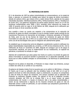 EL PROTOCOLO DE KIOTO

El 11 de diciembre de 1997 los países industrializados se comprometieron, en la ciudad de
Kioto, a ejecutar un conjunto de medidas para reducir los gases de efecto invernadero:
dióxido de carbono (CO2), gas metano (CH4) y óxido nitroso (N2O), además de tres gases
industriales fluorados: Hidrofluorocarbonos (HFC), Perfluorocarbonos (PFC) y Hexafluoruro
de azufre (SF6). Los gobiernos signatarios de dichos países pactaron reducir en un 5% las
emisiones contaminantes entre 2008 y 2012, tomando como referencia los niveles de
1990. El acuerdo entró en vigor el 16 de febrero de 2005, después de la ratificación por
parte de Rusia el 18 de noviembre de 2004.

Una cuestión a tener en cuenta con respecto a los compromisos en la reducción de
emisiones de gases de efecto invernadero es que la energía nuclear queda excluida de los
mecanismos financieros de intercambio de tecnología y emisiones asociados al Protocolo
de Kioto, pero es una de las formas de reducir las emisiones de gases de efecto
invernadero en cada país. Así, el IPCC en su cuarto informe, recomienda la energía nuclear
como una de las tecnologías clave para la mitigación del calentamiento global.

Se estableció que el compromiso sería de obligatorio cumplimiento cuando lo ratificasen los
países industrializados responsables de, al menos, un 55% de las emisiones de CO2. Con la
ratificación de Rusia en noviembre de 2004, después de conseguir que la UE pague la
reconversión industrial, así como la modernización de sus instalaciones, en especial las
petroleras, el protocolo ha entrado en vigor.

Además del cumplimiento que estos países han hecho en cuanto a la emisión de gases de
efecto invernadero se promovió también la generación de un desarrollo sostenible, de tal
forma que se utilice también energías no convencionales y así disminuya el calentamiento
global.

Respecto de los países en desarrollo, el Protocolo no exige a bajar sus emisiones, aunque
sí deben dar señas de un cambio en sus industrias.

El gobierno de Estados Unidos firmó el acuerdo pero no lo ratificó (ni Bill Clinton, ni George
W. Bush), por lo que su adhesión sólo fue simbólica hasta el año 2001 en el cual el
gobierno de Bush se retiró del protocolo, según su declaración, no porque no compartiese
su idea de fondo de reducir las emisiones, sino porque considera que la aplicación del
Protocolo es ineficiente (Estados Unidos, con apenas el 4% de la población mundial,
consume alrededor del 25% de la energía fósil y es el mayor emisor de gases
contaminantes del mundo ) e injusta al involucrar sólo a los países industrializados y
excluir de las restricciones a algunos de los mayores emisores de gases en vías de
desarrollo (China e India en particular), lo cual considera que perjudicaría gravemente la
economía estadounidense.
 