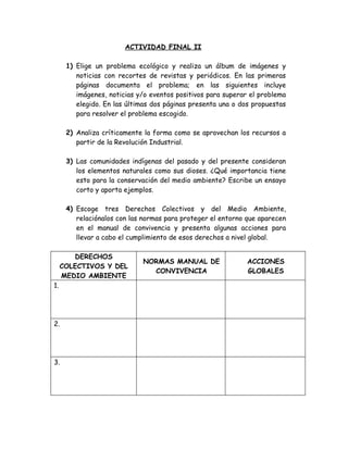 ACTIVIDAD FINAL II

      1) Elige un problema ecológico y realiza un álbum de imágenes y
         noticias con recortes de revistas y periódicos. En las primeras
         páginas documenta el problema; en las siguientes incluye
         imágenes, noticias y/o eventos positivos para superar el problema
         elegido. En las últimas dos páginas presenta una o dos propuestas
         para resolver el problema escogido.

      2) Analiza críticamente la forma como se aprovechan los recursos a
         partir de la Revolución Industrial.

      3) Las comunidades indígenas del pasado y del presente consideran
         los elementos naturales como sus dioses. ¿Qué importancia tiene
         esto para la conservación del medio ambiente? Escribe un ensayo
         corto y aporta ejemplos.

      4) Escoge tres Derechos Colectivos y del Medio Ambiente,
         relaciónalos con las normas para proteger el entorno que aparecen
         en el manual de convivencia y presenta algunas acciones para
         llevar a cabo el cumplimiento de esos derechos a nivel global.

        DERECHOS
                             NORMAS MANUAL DE                 ACCIONES
     COLECTIVOS Y DEL
                               CONVIVENCIA                    GLOBALES
     MEDIO AMBIENTE
1.




2.




3.
 
