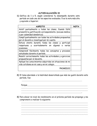 AUTOEVALUACIÓN II
1) Califica de 1 a 5, según consideres tu desempeño durante este
   período en cado uno de los aspectos evaluados. 5 es la nota más alta
   y equivale a Superior.

                      ASPECTO                                  NOTA
  Asistí puntualmente a todas las clases. Cuando falté
  presenté la justificación correspondiente. (excusa médica
  o por calamidad doméstica)
  Cumplí puntualmente con todas las actividades propuestas
  por el docente e investigué por mi cuenta.
  Estuve atenta durante todas las clases y participé
  respetuosa y acertadamente en algunas o varias
  ocasiones.
  Comprendí fácilmente todos los conceptos y procesos
  estudiados durante el período.
  Resolví correctamente todas las actividades y ejercicios
  propuestas por el docente.
  Apliqué los conocimientos adquiridos en situaciones de mi
  vida cotidiana en mi casa y en mi colegio.

                                                PROMEDIO


2) El tema abordado o la habilidad desarrollada que más me gustó durante este
   período, fue:
      __________________________________________________________

    Porque__________________________________________________________
    ________________________________________________________________
    ________________________________________________________________
    __________________________________________________________.

3) Para elevar mi nivel de rendimiento en el próximo período me propongo y me
   comprometo a realizar lo siguiente:
     ________________________________________________________________
     ________________________________________________________________
     ________________________________________________________________
     ________________________________________________________________
     ________________________________________________________________
     ________________________________________________________________
 
