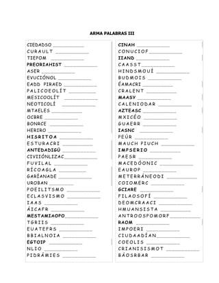 ARMA PALABRAS III

CIEDADSO ___________                  CINAH ___________
C U R A U L T ___________             C O N U C I O F ___________
TIEPOM    ___________                 IIAND ___________
PREORIAHIST ___________               C A A S S T ___________
ASER ___________                      H I N D S M O U Í ___________
EVUCIÓNOL ___________                 B U D M O I S ___________
EADD PIRAED ___________               ÉAMACRI __________
P A L I C O E O L Í T _________       C R A L E N T __________
MESICOOLÍT      ___________           MAASY ___________
NEOTICOLÍ      ___________            C A L E N I O D A R ___________
MTAELES __________                    AZTEASC ___________
OCBRE ___________                     M X I C É O ___________
BONRCE ___________                    G U A E R R ___________
HERIRO ___________                    IASNC     ___________
H I S R I T O A ___________           P E Ú R ___________
E S T U R A C R I __________          M A U C H P I U C H ___________
ANTEDADIGÜ ___________                I M P S E R I O __________
CIVIIÓNLIZAC___________               P A E S R ___________
F U V I L A L ___________             M A C E D Ó O N I C ___________
R Í C O A G L A _________             E A U R O P ___________
GARÍANADE ___________                 M E T E R R Á N E O D I __________
UROBAN ________                       C O I O M E R C ___________
P O E I L I T S M O ___________       GCIARE ___________
E C L A S V I S M O ___________       F I L A O S O F Í ___________
I A A S ___________                   D E O M C R A A C I ___________
Á I C A F R ___________               H M U A N S I S T A __________
MESTAMIAOPO___________                A N T R O O S P O M O R F __________
T G R I I S ___________               RAOM ___________
E U A T E F R S ___________           I M P O E R I ___________
B B I A L N O I A ___________         C I U D A A D Í A N ___________
EGTOIP ___________                    C O E O L I S ___________
N L I O ___________                   C R I A N I S I S M O T ___________
P I D R Á M I E S ___________         B Á O S R B A R ___________
 