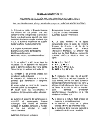 PRUEBA DIAGNÓSTICA III

          PREGUNTAS DE SELECCIÓN MÚLTIPLE CON ÚNICA RESPUESTA TIPO I

  Lea muy bien los textos y luego resuelva las preguntas en la TABLA DE RESPUESTAS.


1. Antes de su caída, el Imperio Romano       B.marqueses, duques y condes
fue dividido en dos partes, una zona          C.duques, condes y marqueses
conservó como sede principal la ciudad de     D.condes, duques y marqueses
Roma y en la otra zona asumió este papel
la ciudad de Constantinopla. Hacia el siglo
V d. C. el ataque e invasión de los pueblos   4. La Edad Moderna es la época
bárbaros afectó fundamentalmente              comprendida entre la caída del Imperio
                                              Romano de Oriente y el fin de la
A.al Imperio Romano de Oriente                monarquía     absoluta    en    Francia
B.al Imperio Romano de Occidente              (Revolución Francesa). Lo anterior nos
C.al Imperio Bizantino                        indica que la Edad Moderna comprende
D.al Sacro Imperio Romano-Germánico           procesos históricos ubicados entre los
                                              siglos

2. En los siglos XI a XIII tienen lugar las   A.   XV a. C. y V d. C.
Cruzadas. Su fin aparente era recuperar       B.   V d. C. y XV d. C.
para el dominio cristiano los Tierra Santa.   C.   XV d. C. y XVIII d. C.
Sin embargo, en realidad se trataba de        D.   XVII a. C. y XV a. C.

A. combatir a los pueblos árabes que
invadieron parte de Europa                    5. A mediados del siglo XV el alemán
B. convertir al cristianismo a todos los      Johann Gutenberg creó una imprenta de
pueblos que pertenecían a religiones          tipos móviles, con lo cual logró aumentar
distintas                                     considerablemente la impresión de libros y
C. volver a abrir los caminos del comercio    además por el volumen de libros impresos,
hacia los países de las especias              se facilitó la adquisición de los mismos.
D. llevar todos los conocimientos y           Estos          cambios          produjeron
adelantos de los pueblos árabes a Europa      transformaciones importantes en la vida
                                              intelectual debido a que

3. Durante el gobierno de Carlomagno se       A. el acceso a la lectura llegó a todas las
consolidó   el    denominado     Imperio         capas de la población europea
Carolingio, este dividió el territorio        B. se reafirmó el poder de la iglesia
europeo en ducados, condados y marcas,           católica a través de diferentes obras
en    los   que    ejercían   el   poder      C. la existencia de la imprenta estimuló la
respectivamente                                  producción de libros de caballería

A.condes, marqueses y duques.
 