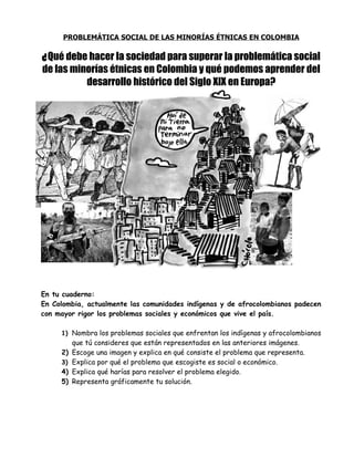 PROBLEMÁTICA SOCIAL DE LAS MINORÍAS ÉTNICAS EN COLOMBIA

¿ Qué debe hacer la sociedad para superar la problemática social
de las minorías étnicas en Colombia y qué podemos aprender del
          desarrollo histórico del Siglo XIX en Europa?




En tu cuaderno:
En Colombia, actualmente las comunidades indígenas y de afrocolombianos padecen
con mayor rigor los problemas sociales y económicos que vive el país.

     1) Nombra los problemas sociales que enfrentan los indígenas y afrocolombianos
          que tú consideres que están representados en las anteriores imágenes.
     2)   Escoge una imagen y explica en qué consiste el problema que representa.
     3)   Explica por qué el problema que escogiste es social o económico.
     4)   Explica qué harías para resolver el problema elegido.
     5)   Representa gráficamente tu solución.
 