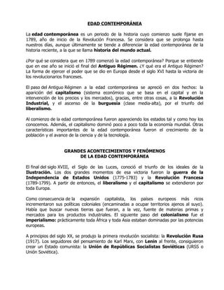 EDAD CONTEMPORÁNEA

La edad contemporánea es un periodo de la historia cuyo comienzo suele fijarse en
1789, año de inicio de la Revolución Francesa. Se considera que se prolonga hasta
nuestros días, aunque últimamente se tiende a diferenciar la edad contemporánea de la
historia reciente, a la que se llama historia del mundo actual.

¿Por qué se considera que en 1789 comenzó la edad contemporánea? Porque se entiende
que en ese año se inició el final del Antiguo Régimen. ¿Y qué era el Antiguo Régimen?
La forma de ejercer el poder que se dio en Europa desde el siglo XVI hasta la victoria de
los revolucionarios franceses.

El paso del Antiguo Régimen a la edad contemporánea se apreció en dos hechos: la
aparición del capitalismo (sistema económico que se basa en el capital y en la
intervención de los precios y los mercados), gracias, entre otras cosas, a la Revolución
Industrial, y el ascenso de la burguesía (clase media-alta), por el triunfo del
liberalismo.

Al comienzo de la edad contemporánea fueron apareciendo los estados tal y como hoy los
conocemos. Además, el capitalismo dominó poco a poco toda la economía mundial. Otras
características importantes de la edad contemporánea fueron el crecimiento de la
población y el avance de la ciencia y de la tecnología.


                   GRANDES ACONTECIMIENTOS Y FENÓMENOS
                        DE LA EDAD CONTEMPORÁNEA

El final del siglo XVIII, el Siglo de las Luces, conoció el triunfo de los ideales de la
Ilustración. Los dos grandes momentos de esa victoria fueron la guerra de la
Independencia de Estados Unidos (1775-1783) y la Revolución Francesa
(1789-1799). A partir de entonces, el liberalismo y el capitalismo se extendieron por
toda Europa.

Como consecuencia de la expansión capitalista, los países europeos más ricos
incrementaron sus políticas coloniales (encaminadas a ocupar territorios ajenos al suyo).
Había que buscar nuevas tierras que fueran, a la vez, fuente de materias primas y
mercados para los productos industriales. El siguiente paso del colonialismo fue el
imperialismo: prácticamente toda África y toda Asia estaban dominadas por las potencias
europeas.

A principios del siglo XX, se produjo la primera revolución socialista: la Revolución Rusa
(1917). Los seguidores del pensamiento de Karl Marx, con Lenin al frente, consiguieron
crear un Estado comunista: la Unión de Repúblicas Socialistas Soviéticas (URSS o
Unión Soviética).
 