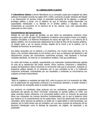 EL LIBERALISMO CLASICO

El Liberalismo clásico o primer liberalismo es un concepto usado para englobar las ideas
políticas formuladas durante los siglos XVII y XVIII, contrarias al poder absoluto del Estado
y su intervención en asuntos civiles, la autoridad excluyente de las iglesias, y cualquier
privilegio político y social, con el objetivo de que el individuo pueda desarrollar sus
capacidades individuales y su libertad en el ámbito político y religioso. Su base
fundamental se encuentra en la doctrina de la ley natural, cuyo más representativo
exponente es John Locke.

Características del pensamiento
Dotado de una alto grado de laicidad, ya que tanto los pensadores cristianos como
aquellos que a partir del siglo XVIII adoptaron el ateísmo como postura frente a la religión,
estaban vinculados a la Reforma Protestante de inicios del siglo XVI y a la reforma de la
Iglesia Católica, con el consecuente alejamiento de la idea de Dios de los asuntos públicos.
La religión pasa a ser un asunto privado, alejada de la moral y de la política, con la
finalidad de favorecer la convivencia.

Sus bases racionales son el realismo y el empirismo, con mucha mayor atención, por lo
tanto, a los cambios observados en los hechos, por lo que se distingue del idealismo y del
deductivismo propios del racionalismo continental europeo, más tendente a formular
verdades absolutas. Se trata de un racionalismo analítico, más que justificativo.

Su visión del hombre es realista, suponiéndole una motivación fundamentalmente egoísta
en aras de la satisfacción del propio interés. Dicho Laicismo, Empirismo y Utilitarismo,
propios del liberalismo clásico favorecen la convención más que la convicción, mediante un
programa político basado en el consenso, por lo que considera la ley y la institución
creaciones artificiales, evaluándolas por sus resultados y omitiendo su concordancia con
cualquier principio trascendente.

Inicios
 Nace en Inglaterra a mediados del siglo XVII, entre la guerra civil y la revolución de 1688,
con la elaboración de argumentos contrarios a la monarquía absoluta y el poder eclesial y
su pretensión de monopolio sobre la verdad religiosa.

Los primeros en manifestar estas posturas son los niveladores, pequeños propietarios
disidentes del ejército de Oliver Cromwell, constituido en partido político en 1646. Sus
ideas centrales hacían referencia a la comunidad política como un conjunto de personas
libres que comparten los mismos derechos fundamentales, por lo que el gobierno tenía
que basarse en el consentimiento de los gobernados. Como los gobernados son personas
racionales, dicho ejercicio de gobierno no podía ser ni paternalista ni intervencionista, sus
poderes, por lo tanto tenían que ser limitados, con una clara vocación de protección de los
derechos individuales como la libertad de expresión, de religión, de asociación y de
propiedad.
 