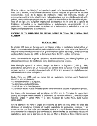 El factor religioso también jugó un importante papel en la formulación del liberalismo. En
línea con lo anterior, se reclamaba tolerancia y libertad religiosa por parte de los sectores
inconformistas fuera de la Iglesia de Inglaterra. Hasta ese momento, reinaba un
compromiso doctrinal entre el calvinismo y el anglicanismo que permitió la nacionalización
política, compromiso que proporcionó en la práctica una dinámica de tolerancia religiosa.
Pero en el siglo XVII surgieron importantes discrepancias en el seno de la Iglesia de
Inglaterra referentes a su tradicionalismo y autoritarismo, desembocando en el
puritanismo, cuyas reclamaciones radicaban en la independencia eclesiástica y en una
organización presbiteriana o asamblearia.

ESCRIBE EN TU CUADERNO TU PINIÓN SOBRE EL TEMA DEL LIBERALISMO
CLASICO.


                                     El SOCIALISMO

En el siglo XIX, tanto en Europa como en Estados Unidos, el capitalismo industrial fue un
hecho consumado del cual nació el proletariado industrial, una clase social que fomentó la
mayoría de movimientos sociales en un gran número de países de Europa, entre los que se
destacan la Revolución de 1848 y la Comuna de París de 1871, ambos en Francia.

Como consecuencia del auge del capitalismo nace el socialismo, una ideología política que
atacaba los cimientos del capitalismo como doctrina económica y social.

Esta ideología apareció al mismo tiempo en Francia e Inglaterra (1830 y 1840),
pretendiendo convertirse en un mecanismo de control de la burguesía y de la propiedad
privada, aunque en un principio no pretendía abolirlos sino simplemente vigilarlos en pro
del beneficio de la clase trabajadora.

Carlos Marx, en 1844, creó un nuevo tipo de socialismo, conocido como Socialismo
Científico, el cual planteaba:
· El derrocamiento de la burguesía.
· La dominación del proletariado.
· La abolición de la clase burguesa.
· La creación de una nueva sociedad que no tuviera ni clases sociales ni propiedad privada.

Los textos más importantes del socialismo científico son |, Principios del comunismo
(1847), escrito por Federico Engels, el |Manifiesto del Partido Comunista (1848) escrito por
Federico Engels y Carlos Marx, y la obra magistral de Carlos Marx, |Das Kapital
(1867-1895).

Con la aparición de Marx y Engels el socialismo se parte en dos; antes de estos dos
ideólogos el socialismo criticaba el modelo capitalista de producción existente y las
consecuencias que éste traía, pero no podía explicar el porqué de éste, lo que hacia muy
difícil cimentar una ideología que contrarrestara efectivamente los postulados básicos del
capitalismo, pero con la aparición de la obra de Marx y Engels se hizo evidente que la
 