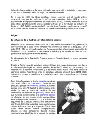 lucha de clases conlleva a la toma del poder por parte del proletariado, y que como
consecuencia de esta lucha ha de surgir una sociedad sin clases.

En el año de 1883, las ideas socialistas habían recorrido casi el mundo entero,
caracterizándose por la confrontación teórica que implicaban. Entre 1889 y 1914 el
socialismo se arraigó profundamente en países como Austria, Francia y Alemania, aunque
estas ideas, paradójicamente, dieron verdaderos frutos en la Revolución de Octubre, en
Rusia, en 1917. Debido a esta revolución nace la Unión Soviética, con lo que se convirtió
en el primer país del mundo en implantar un modelo socialista de gobierno en el mundo.


Origen

La influencia de la ilustración y el socialismo utópico

El estudio del socialismo se inicia a partir de la Revolución Francesa en 1789, que causó el
derrocamiento de la clase feudal francesa y la ascensión al poder de la burguesía. En el
siglo XVIII y XIX los principales países de Europa desarrollan el proceso de sustitución del
feudalismo por el capitalismo como sistema económico, y los estados feudales se unen
para formar las modernas Naciones-Estado.

En el contexto de la Revolución Francesa aparece François Babeuf, el primer pensador
socialista.

Inglaterra fue la cuna del socialismo utópico. Existen dos causas importantes que dan al
socialismo utópico inglés su carácter peculiar: la revolución industrial, con su cortejo de
miserias para el naciente Proletariado, y el desarrollo de una nueva rama de la ciencia: la
economía política. Recordemos entre los socialistas utópicos a Robert Owen (1771-1858),
quien fue el primero en considerar al proletariado como clase independiente con intereses
comunes.

Poco después aparece la teoría marxista que desde
una teoría crítica del capitalismo, desarrolla una
propuesta política: el socialismo científico. Karl Marx
postula en su obra "El Capital" la diferenciación entre
«valor de uso» y «valor de cambio» de una
mercancía y la definición de plusvalía, siendo éstas
sus mayores contribuciones a la economía política;
no obstante, los economistas modernos no utilizan
estos conceptos del mismo modo que lo hacen los
seguidores de la escuela marxista del pensamiento
económico. Entre los socialistas hubo una temprana
división entre marxistas y anarquistas. El marxismo
como teoría recibió muchas interpretaciones,
algunas de ellas constituirán durante muchas
décadas la base ideológica de la mayoría de partidos
 