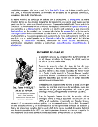 socialistas europeos. Más tarde, a raíz de la Revolución Rusa y de la interpretación que le
dio Lenin, el marxismo-leninismo se convertiría en el ideario de los partidos comunistas,
agrupados bajo la III Internacional.

La teoría marxista se construye en debate con el anarquismo. El anarquismo se podría
inscribir dentro de los debates tempranos del socialismo, que como ideal busca que las
personas decidan sobre sus vidas directamente. Propugna la abolición del Estado y de toda
autoridad. Es la corriente con un trasfondo de respeto y valoración al sujeto o individuo, y
que considera a la libertad como el camino y el objetivo del socialismo y que propone la
horizontalidad en las asociaciones humanas voluntarias, la autonomía local junto con la
autoorganización de los movimientos sociales frente a las instituciones del Estado y a las
multinacionales y monopolios propios del capitalismo. La meta del socialismo libertario es
construir una sociedad basada en las libertades civiles, la equidad social, la iniciativa
individual, la cooperación voluntaria, eliminando las clases sociales estratificadas,
promoviendo estructuras políticas y económicas autogestionarias, descentralizadas o
distribuidas.


                                         SOCIALISMO DEL SIGLO XX

                                          El socialismo alcanza su apogeo político durante el siglo XX
                                          en el bloque socialista de Europa, la URSS, naciones
                                          socialistas de Asia y del Caribe.

                                          Durante la segunda mitad del siglo XX fue de gran
                                          importancia para el llamado bloque socialista, que la Unión
                                          Soviética liberara a los países ocupados del Tercer Reich
                                          en el frente oriental durante la Segunda Guerra Mundial,
                                          pues estos mismos posteriormente adoptaron sistemas de
                                          gobierno socialistas que hicieron que el campo socialista
                                          alcanzara un amplio dominio.

                                          Indicadores del auge socialista durante el siglo XX son por
                                          ejemplo, los grandes avances en la tecnología, como por
                                          ejemplo en los programas espaciales, así como la gran
                                          tecnología militar, principalmente en la Unión Soviética.
     Cartel propagandístico soviético,
        ilustra a Lenin "limpiando"
                                 Tras la Segunda Guerra Mundial, la tensión militar-
     simbólicamente el mundo de los
                                 ideológica entre el bloque socialista, encabezado por la
        reyes, ricos e imperialistas,
                                 URSS, y el capitalista, encabezado por Estados Unidos,
desembocó en un enfrentamiento político que se conocería como Guerra Fría. Se conoció
de ella extraoficialmente y fue la competencia por la superioridad en todos los aspectos y
lograr así el dominio completo (pero no directo) de la mayor cantidad de países. Culminó
con la desintegración de la URSS por fuertes presiones internas y externas y seguida de
una repentina crisis en las demás naciones socialistas, principalmente las europeas.
 