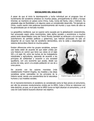 SOCIALISMO DEL SIGLO XXI

A pesar de que al inicio la desintegración y lucha individual por el progreso hizo el
hundimiento del socialismo ortodoxo en muchos países, principalmente la URSS y Europa
Oriental, se mantiene en países como China, Cuba, Corea del Norte, Libia y Vietnam. Ha
adoptado algo de flexibilidad y en algunos casos un considerable desarrollo. Tal ejemplo es
China, cuarta nación más poderosa económicamente del mundo y cuya mano de obra se
ha generalizado por el mercado mundial.

La geopolítica neoliberal, que se supone sería causada por la globalización corporativista,
han provocado según estos movimientos, tales daños sociales y económicos a muchos
países tanto desarrollados como del Tercer Mundo (también se atribuyen a la corrupción y
autoritarismo de partidos políticos y gobiernos), que habrían provocado no solo un
despertar de un nuevo tipo de socialismo democrático, sino la caída y desprestigio del
sistema democrático liberal en muchos países.

Existen diferencias entre los grupos socialistas, aunque
casi todos están de acuerdo de que están unidos por
una historia en común que tiene sus raíces en el siglo
XIX y el siglo XX, entre las luchas de los trabajadores
industriales y agricultores, operando de acuerdo a los
principios de solidaridad y vocación a una sociedad
igualitaria, con una economía que pueda, desde sus
puntos de vista, servir a la amplia población en vez de a
unos pocos.

De acuerdo con los autores marxistas (más
notablemente Friedrich Engels), los modelos y las ideas
socialistas serían rastreables en los principios de la
historia social, siendo una característica de la naturaleza   Friedrich Engels, filosofo alemán
humana y sus modelos sociales.

En el marxismo-leninismo el socialismo es considerado como la fase previa al comunismo,
por ello los procesos revolucionarios vividos por la URSS, Cuba y China se relacionan con
esta doctrina, ya que, en el caso de la URSS nunca se logró alcanzar el comunismo, y en el
caso de Cuba todavía buscaría alcanzar ese objetivo.
 