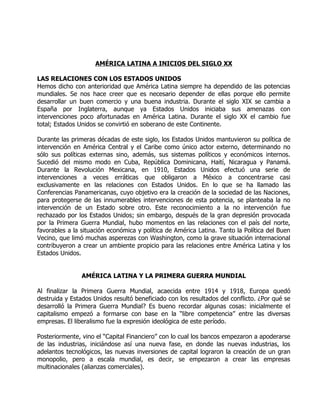 AMÉRICA LATINA A INICIOS DEL SIGLO XX

LAS RELACIONES CON LOS ESTADOS UNIDOS
Hemos dicho con anterioridad que América Latina siempre ha dependido de las potencias
mundiales. Se nos hace creer que es necesario depender de ellas porque ello permite
desarrollar un buen comercio y una buena industria. Durante el siglo XIX se cambia a
España por Inglaterra, aunque ya Estados Unidos iniciaba sus amenazas con
intervenciones poco afortunadas en América Latina. Durante el siglo XX el cambio fue
total; Estados Unidos se convirtió en soberano de este Continente.

Durante las primeras décadas de este siglo, los Estados Unidos mantuvieron su política de
intervención en América Central y el Caribe como único actor externo, determinando no
sólo sus políticas externas sino, además, sus sistemas políticos y económicos internos.
Sucedió del mismo modo en Cuba, República Dominicana, Haití, Nicaragua y Panamá.
Durante la Revolución Mexicana, en 1910, Estados Unidos efectuó una serie de
intervenciones a veces erráticas que obligaron a México a concentrarse casi
exclusivamente en las relaciones con Estados Unidos. En lo que se ha llamado las
Conferencias Panamericanas, cuyo objetivo era la creación de la sociedad de las Naciones,
para protegerse de las innumerables intervenciones de esta potencia, se planteaba la no
intervención de un Estado sobre otro. Este reconocimiento a la no intervención fue
rechazado por los Estados Unidos; sin embargo, después de la gran depresión provocada
por la Primera Guerra Mundial, hubo momentos en las relaciones con el país del norte,
favorables a la situación económica y política de América Latina. Tanto la Política del Buen
Vecino, que limó muchas asperezas con Washington, como la grave situación internacional
contribuyeron a crear un ambiente propicio para las relaciones entre América Latina y los
Estados Unidos.


                AMÉRICA LATINA Y LA PRIMERA GUERRA MUNDIAL

Al finalizar la Primera Guerra Mundial, acaecida entre 1914 y 1918, Europa quedó
destruida y Estados Unidos resultó beneficiado con los resultados del conflicto. ¿Por qué se
desarrolló la Primera Guerra Mundial? Es bueno recordar algunas cosas: inicialmente el
capitalismo empezó a formarse con base en la “libre competencia” entre las diversas
empresas. El liberalismo fue la expresión ideológica de este período.

Posteriormente, vino el “Capital Financiero” con lo cual los bancos empezaron a apoderarse
de las industrias, iniciándose así una nueva fase, en donde las nuevas industrias, los
adelantos tecnológicos, las nuevas inversiones de capital lograron la creación de un gran
monopolio, pero a escala mundial, es decir, se empezaron a crear las empresas
multinacionales (alianzas comerciales).
 