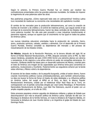 Según lo anterior, la Primera Guerra Mundial fue un intento por resolver las
contradicciones presentadas entre las grandes potencias mundiales. Se trataba de imponer
la hegemonía de unas potencias sobre las otras.

Nos podríamos preguntar, ¿Cómo repercutió todo esto en Latinoamérica? América Latina
tuvo necesidad de readecuar su economía a las necesidades del capitalismo mundial.

El cambio de los mercados para la producción latinoamericana, así como la creación de
fuentes de inversión y de créditos y el control de materias primas, que seguía siendo el eje
principal de la economía latinoamericana, fueron las ideas centrales de los Estados Unidos
como potencia mundial. Por ello este país procedió a crear industrias transformando el
panorama regional, aunque se supone que el crecimiento no fue igual en todos los países
de América Latina.

Las nuevas industrias estuvieron orientadas hacia la producción de: cemento, hierro,
acero, productos químicos, calzado, vestidos y alimentos. Con el desarrollo de la Primera
Guerra Mundial, América consolidó su dependencia del mercado y del proceso de
industrialización de los Estados Unidos.


En México, después de la Revolución Mexicana, en la tercera década del siglo XX se
formó el Partido Nacional Revolucionario, el PNR; después conocido como el PRI. Su líder
Lázaro Cárdenas, presidente del país (1934-1940) formó una estrecha alianza con obreros
y campesinos, le dio vigencia a una activa reforma en poder de compañías extranjeras. En
resumen, Cárdenas diseñó las bases para un desarrollo autónomo de México, creando para
el resto de América una imagen de las capacidades que América tenía para convertirse en
autónoma, revolucionaria y triunfante. Posteriormente sus seguidores echaron por la borda
estas reformas y México volvió a la dependencia.

El ascenso de las clases medias y de la pequeña burguesía, unidas al sector obrero, fueron
creando movimientos políticos nuevos antiestadounidenses, pero también anticomunistas.
La idea era buscar la forma de frenar el ímpetu de estas ideologías y su influencia política
en América Latina. Así surgió el APRA en el Perú, es decir, la Alianza Popular
Revolucionaria Americana, creada por el intelectual Víctor Raúl Haya de la Torre, en
contraposición con el partido comunista dirigido por José Carlos Mariategui. El Movimiento
Nacionalista Revolucionario de Bolivia, cuyo líder Paz Estensoro, asumió el poder con un
amplio respaldo popular, en el año de 1952.

Estos procesos populares vinieron seguidos de dictaduras militares y golpes de Estado que
descompusieron aún más la situación política de América Latina. Ejemplo de ello son: en
Nicaragua la dictadura de la familia Somoza, en Cuba la dictadura de Fulgencio Batista, en
Venezuela la dictadura de Juan Vicente Gómez y en Argentina el golpe de Estado de Juan
Domingo Perón.
 