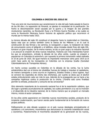 COLOMBIA A INICIOS DEL SIGLO XX

Tras una serie de insurrecciones que caracterizaron la vida del país hasta pasada la Guerra
de los Mil días y la separación de Panamá, se planteo la necesidad de la pacificación. De
hecho la descomposición social causada por la guerra y la imagen de dos grandes
revoluciones nacientes, La Revolución Rusa y la Primera Guerra Mundial, a los cuales se
suma la Revolución Mexicana fueron factores de agitación política que recorrieron el
mundo por lo menos hasta 1923.

La tercera década del siglo XX constituyó el despertar hacia la modernidad en Colombia,
época esta que se conoce también como la Danza de los Millones y en la cual la
construcción de vías férreas y de caminos, la navegación a vapor, la instalación de redes
de comunicación como el telégrafo y el teléfono, obras iniciadas desde fines del siglo XIX,
tomaron un gran impulso. De la misma manera, se dio un gran auge a la industria nacional
y se procuró la creación de otras nuevas industrias. Factores aún más interesantes fueron
los que se presentaron, entrada la década de los años veinte, cuando se empezó a
popularizar en Colombia el automóvil y por supuesto la primera transmisión radial realizada
el 10 de junio de 1925. De igual manera es importante mencionar cómo para 1919 ya el
avión hace parte de los transportes en Colombia con la empresa Scadta (Sociedad
Colomboalemana de Transportes Aéreos).

Un hecho curioso sucedido en Colombia en la década de los veinte, fue la lucha
antialcohólica dad con el ánimo de rehabilitar fuerzas de trabajo e impulsar el capitalismo,
de manera semejante a como ocurría en Inglaterra, Estados Unidos y otros lugares. Aquí
se cerraron los expendios de chicha (las chicherías), por cuanto se decía que el alcohol
estaba embruteciendo cada vez más la raza. Además de la propaganda que se hacía a las
campañas higiénicas contra la producción de la chicha. ¿Tendría esto como finalidad
permitir la entrada, producción y consumo de las cervecerías?

Otro elemento importante de la economía nacional fue el de la exportación cafetera, que
dio lugar a grandes acumulaciones de capitales, los cuales permitieron a su vez la inversión
y el desarrollo de la industria nacional, de la misma manera que se propició un mercado
interno, incluía al sector campesino.

En los años veinte aparecieron en Colombia nuevos movimientos sociales, producto de la
incipiente modernización, que fueron siendo parte fundamental de la formación de nuevos
grupos políticos.

Políticamente en esta década surgieron en el país nuevas ideologías principalmente el
socialismo y el comunismo, movimientos que denunciaron la creciente insatisfacción social
y económica. Posteriormente el movimiento estudiantil de la generación de los nuevos,
 