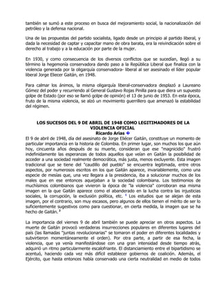 también se sumó a este proceso en busca del mejoramiento social, la nacionalización del
petróleo y la defensa nacional.

Una de las propuestas del partido socialista, ligado desde un principio al partido liberal, y
dada la necesidad de captar y capacitar mano de obra barata, era la reivindicación sobre el
derecho al trabajo y a la educación por parte de la mujer.

En 1930, y como consecuencia de los diversos conflictos que se sucedían, llegó a su
término la hegemonía conservadora dando paso a la República Liberal que finaliza con la
violencia generada por la oligarquía conservadora- liberal al ser asesinado el líder popular
liberal Jorge Eliecer Gaitán, en 1948.

Para calmar los ánimos, la misma oligarquía liberal-conservadora desplazó a Laureano
Gómez del poder y recurriendo al General Gustavo Rojas Pinilla para que diera un supuesto
golpe de Estado (por eso se llamó golpe de opinión) el 13 de junio de 1953. En esta época,
fruto de la misma violencia, se alzó un movimiento guerrillero que amenazó la estabilidad
del régimen.


       LOS SUCESOS DEL 9 DE ABRIL DE 1948 COMO LEGITIMADORES DE LA
                                   VIOLENCIA OFICIAL
                                      Ricardo Arias �
El 9 de abril de 1948, día del asesinato de Jorge Eliécer Gaitán, constituye un momento de
particular importancia en la historia de Colombia. En primer lugar, son muchos los que aún
hoy, cincuenta años después de su muerte, consideran que ese "magnicidio" frustró
indefinidamente las esperanzas de todos aquellos que veían en Gaitán la posibilidad de
acceder a una sociedad realmente democrática, más justa, menos excluyente. Esta imagen
tradicional que se tiene del "caudillo del pueblo" se encuentra legitimada, entre otros
aspectos, por numerosos escritos en los que Gaitán aparece, invariablemente, como una
especie de mesías que, una vez llegara a la presidencia, iba a solucionar muchos de los
males que en ese entonces aquejaban a la sociedad colombiana. Los testimonios de
muchísimos colombianos que vivieron la época de "la violencia" corroboran esa misma
imagen en la que Gaitán aparece como el abanderado en la lucha contra las injusticias
sociales, la corrupción, la exclusión política, etc. 1 Los estudios que se alejan de esta
imagen, por el contrario, son muy escasos, pero algunos de ellos tienen el mérito de ser lo
suficientemente sugestivos como para cuestionar, en cierta medida, la imagen que se ha
hecho de Gaitán. 2

La importancia del viernes 9 de abril también se puede apreciar en otros aspectos. La
muerte de Gaitán provocó verdaderas insurrecciones populares en diferentes lugares del
país (las llamadas "juntas revolucionarias" se tomaron el poder en diferentes localidades y
subvirtieron momentáneamente el orden). Por otra parte, a partir de esa fecha, la
violencia, que ya venía manifestándose con una gran intensidad desde tiempo atrás,
adquirió un ritmo particularmente escalofriante. El distanciamiento entre el bipartidismo se
acentuó, haciendo cada vez más difícil establecer gobiernos de coalición. Además, el
Ejército, que hasta entonces había conservado una cierta neutralidad en medio de todos
 