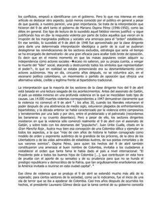 los conflictos, empezó a identificarse con el gobierno. Pero lo que nos interesa en este
artículo es destacar otro aspecto, quizá menos conocido por el público en general a pesar
de que guarda, a nuestro parecer, una gran importancia. Se trata de la interpretación que
hicieron del 9 de abril tanto el gobierno de Mariano Ospina Pérez (1946-1950), como las
élites en general. Ese tipo de lectura de lo sucedido aquel fatídico viernes justificó -y sigue
justificando hoy en día- la respuesta violenta por parte de todos aquellos que vieron en la
irrupción de los marginados políticos y sociales una amenaza para el "orden" establecido.
En ese sentido, lo sucedido el 9 de abril de 1948 fue aprovechado por la clase dirigente
para darle una determinada interpretación ideológica a partir de la cual se pudieran
deslegitimar las reivindicaciones de los sectores excluidos, estrategia que sería -el tiempo
se ha encargado de demostrarlo- de una gran eficacia para acallar todo brote de oposición.
Es decir que en el mismo momento en que las masas populares creían adquirir su
independencia como actores sociales -�acaso no salieron, por su propia cuenta, a vengar
la muerte del "líder" social, atacando y destruyendo todos los símbolos que representaban
el poder?-, lo que en realidad se estaba presenciando era su desmantelamiento como
actores autónomos. Hoy en día, cincuenta años después, no se vislumbra aún, en el
escenario político colombiano, un movimiento o partido de oposición que ofrezca una
alternativa sólida, creíble y legítima frente al bipartidismo tradicional.

La interpretación que la mayoría de los sectores de la clase dirigente hizo del 9 de abril
está basada en una lectura sesgada de los acontecimientos. Antes del asesinato de Gaitán,
el país ya estaba inmerso en una profunda violencia en la que se mezclaban todo tipo de
causas. Las 14.000 muertes violentas correspondientes a 1947 demuestran claramente que
la violencia no comenzó el 9 de abril 3 ; los años 30, cuando los liberales retomaron el
poder después de una abstinencia de medio siglo, estuvieron plagados de enfrentamientos
bipartidistas; y la década anterior se había caracterizado por la violencia entre campesinos
y terratenientes por una lado y por otro, entre el proletariado y el patronato (recordemos
las bananeras y su cruento desenlace). Pero a pesar de ello, los sectores dirigentes
insistieron en que la violencia sólo comenzó realmente el 9 de abril con el asesinato de
Gaitán, y sobre todo con los desmanes del "populacho". Juan Uribe Cualla, citado en la
Gran Mancha Roja , ilustra muy bien esa concepción de una Colombia idílica y ejemplar en
todos los aspectos, a la que "más de cien años de historia le habían consagrado como
modelo de orden y exponente auténtico de la grandeza de los próceres, de la obra de los
Libertadores y de las vidas admirables de estadistas ilustres, de sus poetas inmortales y de
sus varones eximios". Ospina Pérez, para quien los hechos del 9 de abril también
constituyeron una amenaza al buen nombre de Colombia, invitaba a los ciudadanos a
restablecer el orden que tanta fama le había dado al país a nivel internacional: "El
Presidente pide a todos los buenos hijos de Colombia [...], que contribuyan en esta hora
de prueba con el aporte de su sensatez y de su prudencia para que no se hunda el
prestigio republicano y democrático de la Patria, que tan orgullosamente enarbolamos ante
la América invitada a reunirse en esta ciudad capital". 4

Ese clima de violencia que se produjo el 9 de abril se extendió mucho más allá de lo
esperado; para ciertos sectores de la sociedad, como ya lo indicamos, fue el inicio de una
ola de terror que se iba a apoderar de Colombia. Casi tres años después de ocurridos los
hechos, el presidente Laureano Gómez decía que la tarea central de su gobierno consistía
 
