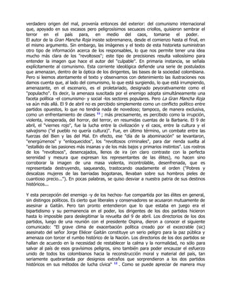 verdadero origen del mal, provenía entonces del exterior: del comunismo internacional
que, apoyado en sus escasos pero peligrosísimos secuaces criollos, quisieron sembrar el
terror en el país para, en medio del caos, tomarse el poder.
El autor de la Gran Mancha Roja insiste sobremanera, desde el comienzo hasta el final, en
el mismo argumento. Sin embargo, las imágenes y el texto de esta historieta suministran
otro tipo de información acerca de los responsables, lo que nos permite tener una idea
mucho más clara de los "revoltosos"; este tipo de precisiones resulta valiosísimo para
entender la imagen que hace el autor del "culpable". En primaria instancia, se señala
explícitamente al comunismo. Esta corriente ideológica defiende una serie de postulados
que amenazan, dentro de la óptica de los dirigentes, las bases de la sociedad colombiana.
Pero si leemos atentamente el texto y observamos con detenimiento las ilustraciones nos
damos cuenta que, al lado del comunismo, lo que está surgiendo, lo que está irrumpiendo,
amenazante, en el escenario, es el proletariado, designado peyorativamente como el
"populacho". Es decir, la amenaza suscitada por el enemigo adopta simultáneamente una
faceta política -el comunismo- y social -los sectores populares. Pero La Gran Mancha Roja
va aún más allá. El 9 de abril no es percibido simplemente como un conflicto político entre
partidos opuestos, lo que no tendría nada de novedoso; tampoco, de manera exclusiva,
como un enfrentamiento de clases 11 ; más precisamente, es percibido como la irrupción,
violenta, inesperada, del horror, del terror, en resumidas cuentas de la Barbarie. El 9 de
abril, el "viernes rojo", fue la lucha entre la civilización y el caos, entre la cultura y el
salvajismo ("el pueblo no quería cultura)". Fue, en último término, un combate entre las
fuerzas del Bien y las del Mal. En efecto, ese "día de la abominación" se levantaron,
"energúmenos" y "enloquecidos", los "revoltosos criminales", para dar rienda suelta al
"estallido de las pasiones más insanas y de los más bajos y primarios instintos". Los rostros
de los "revoltosos", desencajados, llenos de ira (en claro contraste con la perfecta
serenidad y mesura que expresan los representantes de las élites), no hacen sino
corroborar la imagen de una masa violenta, incontrolable, desenfrenada, que es
representada destruyendo, saqueando, trastocando osadamente el orden ("Pobres y
descalzas mujeres de las barriadas bogotanas, llevaban sobre sus hombros pieles de
cuantioso precio..."). En pocas palabras, se quiso desviar a nuestra patria de sus destinos
históricos...

Y esta percepción del enemigo -y de los hechos- fue compartida por las élites en general,
sin distingos políticos. Es cierto que liberales y conservadores se acusaron mutuamente de
asesinar a Gaitán. Pero tan pronto entendieron que lo que estaba en juego era el
bipartidismo y su permanencia en el poder, los dirigentes de los dos partidos hicieron
hasta lo imposible para deslegitimar la revuelta del 9 de abril. Los directorios de los dos
partidos, luego de una reunión con el presidente Ospina, dieron a conocer el siguiente
comunicado: "El grave clima de exacerbación política creado por el excecrable (sic)
asesinato del señor Jorge Eliécer Gaitán constituye un serio peligro para la paz pública y
amenaza con torcer el rumbo histórico de la Nación. Los directorios de los dos partidos se
hallan de acuerdo en la necesidad de restablecer la calma y la normalidad, no sólo para
salvar al país de esos gravísimos peligros, sino también para poder encauzar el esfuerzo
unido de todos los colombianos hacia la reconstrucción moral y material del país, tan
seriamente quebrantada por designios extraños que sorprendieron a los dos partidos
históricos en sus métodos de lucha cívica" 12 . Como se puede apreciar de manera muy
 