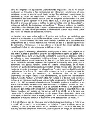 clara, los dirigentes del bipartidismo, profundamente angustiados ante la ira popular,
condenaron de inmediato a los manifestantes por interrumpir violentamente el orden
tradicional. Lo que se aprecia, en el fondo, es que "los principales representantes del
liberalismo se vieron tan sorprendidos y asustados por la magnitud y las posibles
consecuencias del levantamiento popular como los dirigentes conservadores y el clero;
esta actitud se puede apreciar en la prensa liberal que, al igual que la conservadora,
denunció la amenaza comunista y justificó los acercamientos entre los dos partidos" so
pretexto de defender las instituciones democráticas 13 . El nuevo gobierno de coalición,
constituido por los dirigentes de los dos partidos horas después del asesinato de Gaitán, es
una muestra del afán con el que liberales y conservadores querían hacer frente común
para resistir los embates de los sectores populares.

Lo esencial, para todos estos sectores dirigentes, era condenar un movimiento que
amenazaba, como nunca antes había sucedido en nuestra historia, el orden establecido.
Para ello, a un movimiento con claros tintes sociales y políticos se le descontextualizó
completamente de la realidad nacional para reducirlo tan sólo a la política expansionista
del comunismo internacional; y a sus actores se le dieron los peores epítetos para
reducirlos al nivel de los más peligrosos y bestiales criminales.

De ahí la represión: el enemigo, el verdadero enemigo para la "democracia", deja de ser el
otro partido cuando lo que está en juego no es simplemente el reparto del poder, sino la
eventualidad de que surja un movimiento contestatario autónomo con deseos de cambiar
las reglas de un juego monopolizado históricamente por el bipartidismo. Es precisamente
ese el significado que queremos destacar del 9 de abril: esa fecha, gracias a la lectura que
de ella hicieron los sectores dirigentes (la irrupción de la barbarie), sirvió para justificar
plenamente una política represiva contra los sectores contestatarios, en el mismo
momento en que las tensiones sociales aumentaban en toda Amércia latina y las élites del
continente se creían amenazadas por el populismo. Pero ese momento también coincidió
con los inicios de la Guerra fría. La represión, entonces, se hacía en nombre tanto de los
"principios occidentales" (la democracia, el capitalismo), como de los "valores
colombianos" (la religión católica y sus representantes, las autoridades "legítimamente
elegidas", nuestra "cultura" y "civismo", etc.). "En realidad el 9 de abril había servido de
pretexto a las clases dominantes para una completa reorganización del Estado el cual, al
término de 1948, se encuentra financieramente fortalecido, ampliados y cualificados sus
aparatos de represión, extendidos sus mecanismos de control político y social. La Ley 82
de diciembre 10 de 1948 mediante la cual se concede �amnistía a los procesados o
condenados por delitos contra el régimen constitucional y contra la seguridad interior del
Estado, cometidos con ocasión de los sucesos del 9 de abril�, es a lo sumo una
contraprestación a la colaboración liberal en este proceso de reordenamiento estatal pero
no un signo de debilidad frente a un peligro potencial. Las clases dominantes disponen ya
de todas las armas para enfrentar el más mínimo brote de rebeldía de las masas". 14

El 9 de abril fue eso para las élites, una oportunidad más para deslegitimar al "exterior de
lo social": el populacho, los revoltososos, los salvajes. Y como lo dijimos desde un
comienzo, la historia, en ese sentido, no ha cambiado mucho cincuenta años después,
pues hoy en día los campesinos movilizados, los trabajadores en huelga, los defensores de
 