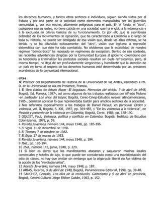 los derechos humanos, y tantos otros sectores e individuos, siguen siendo vistos por el
Estado y por una parte de la sociedad como elementos manipulados por las guerrillas
comunistas y, por eso mismo, altamente peligrosos para el país. En el fondo, el "otro",
cualquiera sea su rostro, no tiene cabida en una sociedad que ha erigido a la intolerancia y
a la exclusión en pilares básicos de su funcionamiento. Es por ello que la asombrosa
debilidad de los movimientos de oposición, que ha caracterizado a Colombia a lo largo de
toda su historia, no puede ser desligada de esa visión que, desde las altas esferas, se ha
tenido -y se ha difundido exitosamente- del "otro", visión que legitima la represión
sistemática con que éste ha sido combatido. No olvidemos que la estabilidad de nuestro
régimen "democrático" ha reposado en regímenes de excepción. Dentro de ese contexto,
las recientes advertencias dirigidas por la Comunidad Europea al gobierno colombiano por
su tendencia a criminalizar las protestas sociales resultan sin duda refrescantes, pero, al
mismo tiempo, no deja de ser profundamente vergonzoso y humillante que la atención de
un país en torno al respeto de los derechos humanos esté determinada por las presiones
económicas de la comunidad internacional.

citas
� Profesor del Departamento de Historia de la Universidad de los Andes, candidato a Ph.
D. en la Universidad de Aix-en-Provence, Francia.
1 El libro clásico de Arturo Alape -El bogotazo. Memorias del olvido: 9 de abril de 1948,
Bogotá, Ed. Planeta, 1987-, así como algunos de los trabajos realizados por Alfredo Molano
-en particular Los años del tropel, Bogotá, Cerec-Cinep-Estudios rurales latinoamericanso,
1985-, permiten apreciar lo que representaba Gaitán para amplios sectores de la sociedad.
2 Nos referimos especialmente a los trabajos de Daniel Pécaut, en particular Orden y
violencia, vol. II, Bogotá, S. XXI, 1987, pp. 364-485, y "De las violencias a la violencia", en
Pasado y presente de la violencia en Colombia, Bogotá, Cerec, 1986, pp. 188-190.
3 OQUIST, Paul, Violencia, política y conflicto en Colombia , Bogotá, Instituto de Estudios
Colombianos, 1978, p. 59.
4 Revista Javeriana, número 144, mayo 1948, pp. 185-186.
5 El Siglo, 31 de diciembre de 1950.
6 El Tiempo, 7 de octubre de 1982.
7 El Siglo, 27 de marzo de 1953.
8 Revista Javeriana, número 144, mayo 1948, p. 194.
9 Ibid., pp. 193-194.
10 Ibid., número 145, junio, 1948, p. 229.
11 Si bien es cierto que los manifestantes atacaron y saquearon muchos locales
comerciales y hoteles de lujo, lo que puede ser considerado como una manisfestación del
odio de clases, no hay que olvidar sin embargo que la oligarquía liberal no fue víctima de
la acción de los "revolucionarios".
12 Revista Javeriana, número 144, mayo 1948, p. 187.
13 ARIAS, Ricardo, 9 de abril de 1948, Bogotá, Panamericana Editorial, 1998, pp. 39-40.
14 SANCHEZ, Gonzalo, Los días de la revolución. Gaitanismo y 9 de abril en provincia ,
Bogotá, Centro Cultural Jorge Eliécer Gaitán, 1983, p. 152.
 