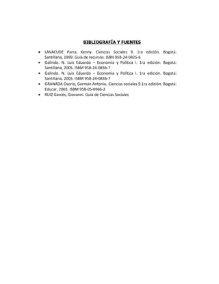 BIBLIOGRAFÍA Y FUENTES

•   LAVACUDE Parra, Kenny. Ciencias Sociales 9. 1ra edición. Bogotá:
    Santillana, 1999. Guía de recursos. ISBN 958-24-0425-6
•   Galindo. N. Luis Eduardo – Economía y Política I. 1ra edición. Bogotá:
    Santillana, 2005. ISBM 958-24-0836-7
•   Galindo. N. Luis Eduardo – Economía y Política I. 1ra edición. Bogotá:
    Santillana, 2005. ISBM 958-24-0836-7
•   GRANADA Osorio, Germán Antonio. Ciencias sociales 9.1ra edición. Bogotá:
    Educar, 2003. ISBM 958-05-0966-2
•   RUIZ Garcés, Giovanni. Guía de Ciencias Sociales
 
