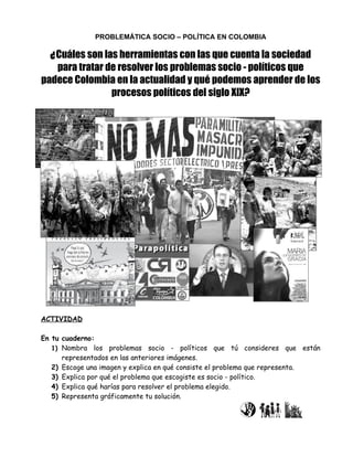 PROBLEMÁTICA SOCIO – POLÍTICA EN COLOMBIA

  ¿ Cuáles son las herramientas con las que cuenta la sociedad
   para tratar de resolver los problemas socio - políticos que
padece Colombia en la actualidad y qué podemos aprender de los
                procesos políticos del siglo XIX?




ACTIVIDAD

En tu cuaderno:
   1) Nombra los problemas socio - políticos que tú consideres que están
      representados en las anteriores imágenes.
   2) Escoge una imagen y explica en qué consiste el problema que representa.
   3) Explica por qué el problema que escogiste es socio - político.
   4) Explica qué harías para resolver el problema elegido.
   5) Representa gráficamente tu solución.
 