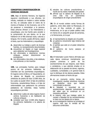 CONCEPTOS E INVESTIGACIÓN EN                       C. estudiar las culturas precolombinas a
CIENCIAS SOCIALES                                     través de los restos materiales del pasado
                                                   D. afirmar que la sabana de Bogotá es la
106. Bajo el dominio Romano, los Egipcios             zona     más     rica   en     yacimientos
siguieron momificando a sus difuntos. Un              arqueológicos de origen precolombino
retrato, realizado en madera o sobre vendas
de lino, se colocaba sobre el rostro de la         36. En el mundo existen varias formas de
momia al finalizar el rito funerario, con el fin   gobierno, entre ellas están la Monarquía, en
de preservar e inmortalizar a la persona.          la que el Rey controla el poder, la
Estas pinturas ofrecen a los historiadores y       Aristocracia, en la que el poder político está
arqueólogos, una rica fuente para acceder a        en manos de un pequeño grupo de personas,
la comprensión de una época, en la que             y la Democracia, en la que
habitaron en el Nilo diversas razas, culturas y
lenguas. Por lo tanto, puede afirmarse, según      A. el representante es elegido por el pueblo
el texto, que los historiadores y arqueólogos      B. se gobierna únicamente bajo órdenes del
                                                      congreso
A. desarrollan su trabajo a partir de diversas     C. el partido que está en el poder dictamina
   fuentes, no necesariamente documentales            las leyes
B. encuentran en Egipto un lugar especial          D. el gobierno de turno asesora al
   para adelantar sus investigaciones                 parlamento
C. son aficionados a desenterrar momias
   antiguas,    aunque      desconozcan      su
   procedencia                                     62. El historiador Lucien Febvre afirmaba que
D. son aficionados a las artes, a las estatuas,    cada época construye mentalmente sus
   a las pinturas y a los muertos                  propios     universos   a    partir   de   los
                                                   acontecimientos de que dispone, sean falsos
                                                   o verdaderos, y que además emplea en la
108. Las principales fuentes para indagar
                                                   elaboración de su pasado los dones, ingenios,
acerca de los primeros habitantes de
                                                   cualidades, curiosidades y en general todo lo
Colombia son los yacimientos arqueológicos.
                                                   que la distingue de las épocas pasadas. Estas
En lugares como el Abra y el Tequendama, en
                                                   afirmaciones aluden al hecho de que
la sabana de Bogotá, se encontraron
artefactos de piedra de hace 12.000 años, de       A. en un momento ciertos temas de
los cuales se puede inferir el tipo de prácticas      investigación resultan atractivos mientras
funerarias, características físicas y el tipo de      se     desdeñan     otros     que      habían
enfermedades que padecieron los primeros              concentrado la atención
pobladores de Colombia. Estas fuentes              B. la falsedad o veracidad de un
                                                      acontecimiento depende exclusivamente
arqueológicas permiten
                                                      del saber que se construye en un
A. determinar cuáles de estos lugares fueron          momento particular
   centros funerarios o de habitación de           C. la historia, más que trabajar sobre la
   culturas antiguas                                  verdad o falsedad de los acontecimientos
B. constatar que hace 12.000 años llegaron            lo hace con los deseos de su época
   los primeros habitantes a la sabana de          D. en la investigación histórica se privilegia el
   Bogotá                                             ingenio más que la verdad de los
                                                      discursos construidos
 