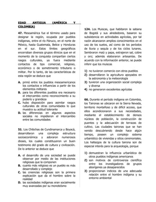 EDAD   ANTIGUA              (AMÉRICA          Y
COLOMBIA)
                                                   124. Los Muiscas, que habitaron la sabana
47. Mesoamérica fue el término usado para          de Bogotá y sus alrededores, basaron su
designar la región, ocupada por pueblos            subsistencia en actividades agrícolas, por tal
indígenas, entre el río Pánuco, en el norte de     razón alcanzaron amplios conocimientos en el
México, hasta Guatemala, Belice y Honduras         uso de los suelos, así como de los períodos
en el sur. Estos límites geográficos               de lluvia y sequía y de los ciclos lunares.
encerraban diversos grupos étnicos que en el       Sembraron maíz y papa, extrajeron sal, cobre
momento de la conquista compartían ciertos         y oro; además elaboraron artesanías. De
rasgos culturales, ya fuera mediante               acuerdo con la información anterior, se puede
contactos de tipo comercial, religioso,            inferir que los muiscas
económico o de sometimiento tributario o
militar. Por lo tanto, de las características de   1) no tuvieron comercio con otros pueblos
esta región se deduce que                          2) desarrollaron la agricultura apoyados en
                                                      la astronomía y la meteorología
A. primó entre los pueblos mesoamericanos          3) tuvieron una organización social compleja
   los contactos e influencias a partir de los        y diversa
   elementos militares                             4) no generaron excedentes agrícolas
B. para los diferentes pueblos era necesario
   el intercambio como reconocimiento a su
   poderío y grandeza                              66. Durante el período indígena en Colombia,
C. hubo disposición para asimilar rasgos           los Taironas se ubicaron en la Sierra Nevada,
   culturales de otras comunidades lo que          territorio montañoso y de difícil acceso, que
   muestra su actitud tolerante
                                                   ellos acondicionaron a sus necesidades,
D. las diferencias en algunos aspectos
   sociales no impidieron el intercambio           mediante el establecimiento de densos
   entre las comunidades                           núcleos de población, la construcción de
                                                   puentes y la adecuación de terrazas de
                                                   cultivo. Las ciudades taironas que se han
51. Los Chibchas de Cundinamarca y Boyacá,         venido descubriendo desde hace algún
desarrollaron    una   compleja    estructura      tiempo, poseen un complejo sistema
socioeconómica y adoraron numerosos                urbanístico de viviendas y sitios ceremoniales.
dioses, los cuales constituyeron un buen           Los hallazgos de la cultura tairona son de
testimonio del grado de cultura y civilización.    especial interés para la arqueología, porque
De lo anterior se deduce que
                                                   1) demuestran la influencia urbanística de
A. el desarrollo de una sociedad se puede             otros pueblos indígenas americanos
   observar por medio de las instituciones
                                                   2) son motivos de controversia científica
   religiosas que la componen
                                                      entre los investigadores de grupos
B. cuanto más religioso es un pueblo es más
                                                      aborígenes ya desaparecidos
   desarrollado y complejo
C. las creencias religiosas son la primera         3) proporcionan indicios de una adecuada
   explicación que da el hombre sobre la              relación entre el hombre indígena y su
   realidad                                           entorno ambiental
D. las sociedades indígenas eran socialmente
   muy avanzadas por su monoteísmo
 