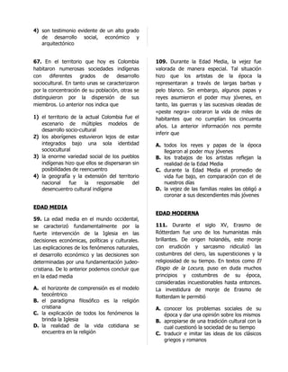 4) son testimonio evidente de un alto grado
   de desarrollo social, económico y
   arquitectónico


67. En el territorio que hoy es Colombia         109. Durante la Edad Media, la vejez fue
habitaron numerosas sociedades indígenas         valorada de manera especial. Tal situación
con    diferentes    grados   de    desarrollo   hizo que los artistas de la época la
sociocultural. En tanto unas se caracterizaron   representaran a través de largas barbas y
por la concentración de su población, otras se   pelo blanco. Sin embargo, algunos papas y
distinguieron por la dispersión de sus           reyes asumieron el poder muy jóvenes, en
miembros. Lo anterior nos indica que             tanto, las guerras y las sucesivas oleadas de
                                                 «peste negra» cobraron la vida de miles de
1) el territorio de la actual Colombia fue el    habitantes que no cumplían los cincuenta
   escenario de múltiples modelos de             años. La anterior información nos permite
   desarrollo socio-cultural
                                                 inferir que
2) los aborígenes estuvieron lejos de estar
   integrados bajo una sola identidad            A. todos los reyes y papas de la época
   sociocultural                                    llegaron al poder muy jóvenes
3) la enorme variedad social de los pueblos      B. los trabajos de los artistas reflejan la
   indígenas hizo que ellos se dispersaran sin      realidad de la Edad Media
   posibilidades de reencuentro                  C. durante la Edad Media el promedio de
4) la geografía y la extensión del territorio       vida fue bajo, en comparación con el de
   nacional     fue    la    responsable   del      nuestros días
   desencuentro cultural indígena                D. la vejez de las familias reales las obligó a
                                                    coronar a sus descendientes más jóvenes

EDAD MEDIA
                                                 EDAD MODERNA
59. La edad media en el mundo occidental,
se caracterizó fundamentalmente por la           111. Durante el siglo XV, Erasmo de
fuerte intervención de la Iglesia en las         Rótterdam fue uno de los humanistas más
decisiones económicas, políticas y culturales.   brillantes. De origen holandés, este monje
Las explicaciones de los fenómenos naturales,    con erudición y sarcasmo ridiculizó las
el desarrollo económico y las decisiones son     costumbres del clero, las supersticiones y la
determinadas por una fundamentación judeo-       religiosidad de su tiempo. En textos como El
cristiana. De lo anterior podemos concluir que   Elogio de la Locura, puso en duda muchos
en la edad media                                 principios y costumbres de su época,
                                                 consideradas incuestionables hasta entonces.
A. el horizonte de comprensión es el modelo      La investidura de monje de Erasmo de
   teocéntrico                                   Rotterdam le permitió
B. el paradigma filosófico es la religión
   cristiana                                     A. conocer los problemas sociales de su
C. la explicación de todos los fenómenos la         época y dar una opinión sobre los mismos
   brinda la Iglesia                             B. apropiarse de una tradición cultural con la
D. la realidad de la vida cotidiana se              cual cuestionó la sociedad de su tiempo
   encuentra en la religión                      C. traducir e imitar las ideas de los clásicos
                                                    griegos y romanos
 