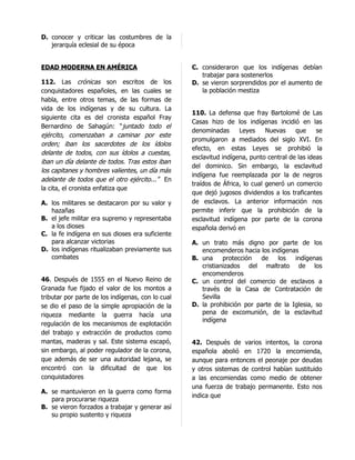 D. conocer y criticar las costumbres de la
   jerarquía eclesial de su época


EDAD MODERNA EN AMÉRICA                            C. consideraron que los indígenas debían
                                                      trabajar para sostenerlos
112. Las crónicas son escritos de los              D. se vieron sorprendidos por el aumento de
conquistadores españoles, en las cuales se            la población mestiza
habla, entre otros temas, de las formas de
vida de los indígenas y de su cultura. La
                                                   110. La defensa que fray Bartolomé de Las
siguiente cita es del cronista español Fray
                                                   Casas hizo de los indígenas incidió en las
Bernardino de Sahagún: “juntado todo el
                                                   denominadas      Leyes     Nuevas    que     se
ejército, comenzaban a caminar por este
                                                   promulgaron a mediados del siglo XVI. En
orden; iban los sacerdotes de los ídolos
                                                   efecto, en estas Leyes se prohibió la
delante de todos, con sus ídolos a cuestas,
                                                   esclavitud indígena, punto central de las ideas
iban un día delante de todos. Tras estos iban
                                                   del dominico. Sin embargo, la esclavitud
los capitanes y hombres valientes, un día más
                                                   indígena fue reemplazada por la de negros
adelante de todos que el otro ejército...” En
                                                   traídos de África, lo cual generó un comercio
la cita, el cronista enfatiza que
                                                   que dejó jugosos dividendos a los traficantes
A. los militares se destacaron por su valor y      de esclavos. La anterior información nos
   hazañas                                         permite inferir que la prohibición de la
B. el jefe militar era supremo y representaba      esclavitud indígena por parte de la corona
   a los dioses                                    española derivó en
C. la fe indígena en sus dioses era suficiente
   para alcanzar victorias                         A. un trato más digno por parte de los
D. los indígenas ritualizaban previamente sus         encomenderos hacia los indígenas
   combates                                        B. una     protección  de    los   indígenas
                                                      cristianizados del maltrato de los
                                                      encomenderos
46. Después de 1555 en el Nuevo Reino de           C. un control del comercio de esclavos a
Granada fue fijado el valor de los montos a           través de la Casa de Contratación de
tributar por parte de los indígenas, con lo cual      Sevilla
se dio el paso de la simple apropiación de la      D. la prohibición por parte de la Iglesia, so
riqueza mediante la guerra hacía una                  pena de excomunión, de la esclavitud
                                                      indígena
regulación de los mecanismos de explotación
del trabajo y extracción de productos como
mantas, maderas y sal. Este sistema escapó,        42. Después de varios intentos, la corona
sin embargo, al poder regulador de la corona,      española abolió en 1720 la encomienda,
que además de ser una autoridad lejana, se         aunque para entonces el peonaje por deudas
encontró con la dificultad de que los              y otros sistemas de control habían sustituido
conquistadores                                     a las encomiendas como medio de obtener
                                                   una fuerza de trabajo permanente. Esto nos
A. se mantuvieron en la guerra como forma
                                                   indica que
   para procurarse riqueza
B. se vieron forzados a trabajar y generar así
   su propio sustento y riqueza
 