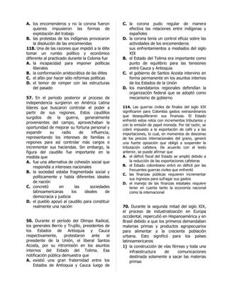 A. los encomenderos y no la corona fueron           C. la corona pudo regular de manera
    quienes impusieron las formas de                   efectiva las relaciones entre indígenas y
    explotación del trabajo                            españoles
B. las protestas de los indígenas provocaron        D. la corona tenía un control eficaz sobre las
    la disolución de las encomiendas                   actividades de los encomenderos
118. Una de las razones que impidió a la élite         sus enfrentamientos a mediados del siglo
tomar un rumbo político y económico                    XIX
diferente al practicado durante la Colonia fue      B. el Estado del Tolima era importante como
A. la incapacidad para imponer políticas               punto de equilibrio para las tensiones
    liberales                                          entre Cauca y Antioquia
B. la conformación aristocrática de las élites      C. el gobierno de Santos Acosta intervino en
C. el afán por hacer sólo reformas políticas           forma permanente en los asuntos internos
D. el temor de romper con las estructuras              de los Estados de la Unión
    del pasado                                      D. los mandatarios regionales defendían la
                                                       organización federal que se adoptó como
57. En el periodo posterior al proceso de              mecanismo de gobierno
independencia surgieron en América Latina
líderes que buscaron controlar el poder a           114. Las guerras civiles de finales del siglo XIX
partir de sus regiones. Estos caudillos             significaron para Colombia gastos extraordinarios
surgidos de la guerra, generalmente                 que desequilibraron sus finanzas. El Estado
                                                    enfrentó estos retos con incrementos tributarios y
provenientes del campo, aprovechaban la
                                                    con la emisión de papel moneda. Por tal razón, se
oportunidad de mejorar su fortuna personal y        cobró impuesto a la exportación de café y a las
expandir     su     radio      de     influencia,   importaciones, lo cual, en momentos de descenso
representando los intereses de familias o           de los precios internacionales del grano, generó
regiones para así controlar más cargos e            una fuerte oposición que obligó a suspender la
incrementar sus haciendas. Sin embargo, la          tributación cafetera. De acuerdo con el texto
figura del caudillo fue importante en la            anterior, se puede afirmar que
medida que                                          A. el déficit fiscal del Estado se amplió debido a
A. fue una alternativa de cohesión social que            la reducción de las exportaciones cafeteras
    respondía a intereses nacionales                B. el Estado colombiano entró en déficit por las
                                                         frecuentes guerras civiles que enfrentó
B. la sociedad estaba fragmentada social y
                                                    C. las finanzas públicas requieren incrementar
    políticamente y había diferentes ideales             sus ingresos para sufragar sus gastos
    de nación                                       D. el manejo de las finanzas estatales requiere
C. concretó        en       las      sociedades          tener en cuenta tanto la economía nacional
    latinoamericanas      los     ideales     de         como la internacional
    democracia y justicia
D. el pueblo apoyó al caudillo para constituir
    realmente una nación                            70. Durante la segunda mitad del siglo XIX,
                                                    el proceso de industrialización en Europa
                                                    occidental, repercutió en Hispanoamérica y en
50. Durante el período del Olimpo Radical,          Brasil debido a que los primeros demandaban
los generales Berrío y Trujillo, presidentes de     materias primas y productos agropecuarios
los Estados de Antioquia y Cauca                    para alimentar a la creciente población
respectivamente,      protestaron     ante    el    urbana. Esto significó para los países
presidente de la Unión, el liberal Santos           latinoamericanos
Acosta, por su intromisión en los asuntos           1) la construcción de vías férreas y toda una
internos del Estado del Tolima. Esa                      infraestructura    de     comunicaciones
notificación pública demuestra que                       destinada solamente a sacar las materias
A. existió una gran fraternidad entre los                primas
    Estados de Antioquia y Cauca luego de
 