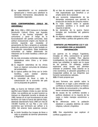 2) su especialización en la producción             3) un tipo de economía regional cada vez
   agropecuaria y minera para satisfacer la           más especializada que benefició a un
   demanda internacional, descuidando las             amplio sector de la sociedad
   necesidades regionales                          4) una economía independiente de las
                                                      demandas extranjeras que permitió la
                                                      producción de bienes de consumo masivo
EDAD CONTEMPORÁNEA               (SIGLO     XX     B. no hubo relación entre el aparato
UNIVERSAL)                                            productivo soviético y la ayuda que
                                                      requería el ejército
68. Entre 1966 y 1969 transcurre la llamada        C. las decisiones de la guerra fueron
Revolución Cultural China, que buscaba                tomadas por burócratas del gobierno
“retornar a las fuentes originales” del               soviético
comunismo y parar el riesgo de la                  D. los afganos rebeldes recibieron un amplio
burocratización del partido comunista. Esta           apoyo militar y político del gobierno chino
actitud revolucionaria originó una facción de
extrema      izquierda  que      rescataba   el
pensamiento de Mao y proponía un acelerado          CONTESTE LAS PREGUNTAS 122 Y 123
desarrollo económico para el país fundado en          DE ACUERDO CON LA SIGUIENTE
la producción comunitaria. Estas tendencias                  INFORMACIÓN
comunistas ya habían deteriorado las
relaciones con la Unión Soviética y dieron por     Las guerras en la antigua Yugoslavia,
resultado                                          iniciadas en 1991, conmovieron la opinión
1) las más enconadas contiendas religiosas y       mundial por su crueldad. Para algunos
    diplomáticas entre China y la Unión            investigadores, los odios entre las diferentes
    Soviética                                      etnias que cohabitan la región son la causa
2) la negación sistemática de los chinos           de las guerras. Sin embargo, podrían
    hacia un régimen comunista de dictadura        explorarse otras causas que permitan
    del proletariado                               entender el problema. Estas estarían en la
3) la ruptura política de China con la Unión       crisis económica, la ubicación geopolítica y la
                                                   incapacidad política de sus dirigentes que
    Soviética,     pues    existían     abismos
                                                   fomentó nacionalismos radicales.
    conceptuales insuperables
                                                   122. El texto propone que
4) la necesidad de llevar a cabo la
    colectivización de la economía del país        1) para formarse una opinión sobre la
    con la propuesta de gobierno
                                                      realidad de un lugar y para entender sus
                                                      conflictos es necesario conocer su historia
121. La Guerra de Vietnam (1965 - 1975),           2) los medios de comunicación y los políticos
significó para Estados Unidos su peor derrota         tienen versiones desinteresadas
militar. Los soviéticos por su pare tuvieron su    3) las causas de los conflictos sociales y
Vietnam en Afganistán durante la década de            políticos obedecen en la mayoría de los
1980, tiempo en el cual incursionaron en este         casos a malos manejos económicos y
territorio con toda la fuerza del ejército Rojo,      políticos
debiendo abandonarlo hacia 1989 con más de         4) las diferencias entre la población
150.000 muertos en sus filas y una ruina              obedecen a pasados distintos de orden
económica que terminaría por asfixiar a la            religioso, cultural y lingüístico
URSS. Del anterior texto podemos concluir
que
A. la Unión Soviética fue incapaz de llevar a      123. Dos argumentos         que   explican   el
    cabo su propósito de dominar plenamente        conflicto yugoslavo son
    a Afganistán
 