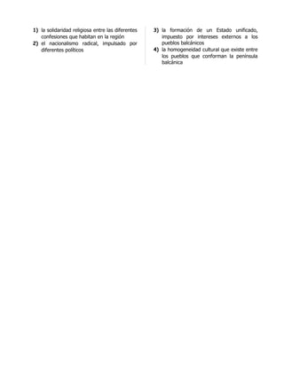 1) la solidaridad religiosa entre las diferentes   3) la formación de un Estado unificado,
   confesiones que habitan en la región               impuesto por intereses externos a los
2) el nacionalismo radical, impulsado por             pueblos balcánicos
   diferentes políticos                            4) la homogeneidad cultural que existe entre
                                                      los pueblos que conforman la península
                                                      balcánica
 