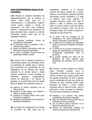 EDAD CONTEMPORÁNEA (SIGLO XX EN                   trabajadores solicitaran a la empresa
COLOMBIA)                                         aumento del salario, creación de un seguro
                                                  colectivo y de accidentes, descanso dominical
119. Mientras la sociedad colombiana fue          remunerado, servicio hospitalario y el pago
predominantemente rural, se mantuvo un            en efectivo, entre otros aspectos. La
relativo    orden    social;  pero    con    la   compañía bananera United Fruit negó la
industrialización y la urbanización, surgieron    petición y pidió al gobierno que pusiera
nuevos grupos sociales y formas de                orden, lo cual fue hecho a través del ejército
organización civil tales como sindicatos,         que dispersó la huelga a bala. Una de las
gremios y asociaciones que erosionaron las        principales causas que motivó al gobierno a
bases del poder local y regional. La anterior     responder de esta manera fue
información permite inferir que en las
sociedades modernas                               A. su temor ante las protestas de los
                                                     trabajadores, las cuales consideraba de
A. las personas mantienen formas de                  carácter comunista y revolucionario
   organización tradicionales                     B. la presión de los militares que esperaban
B. la proporción entre la población rural y          recibir recursos para fortalecer las fuerzas
   urbana es equivalente                             armadas
C. existe una tensión permanente entre las        C. el interés de los gremios económicos en
   diferentes formas de organización                 acabar las organizaciones de obreros por
D. se crean y consolidan nuevas formas de            considerarlas    perjudiciales    para    la
   organización política y social                    economía
                                                  D. la presión ejercida por parte de los
                                                     bananeros de otras regiones para
54. Durante 1919 en Bogotá se produjo un             beneficiarse de contratos con la United
levantamiento popular que protestaba contra          Fruit
la importación de vestidos para el ejército.
Este movimiento fue aprovechado por los
                                                  53. Durante el primer gobierno de Alfonso
trabajadores de las fábricas que pedían
                                                  López    Pumarejo     conocido      como  la
reducción de la jornada laboral y desde
                                                  "Revolución en Marcha" se llevó a cabo una
entonces proliferaron nuevos sindicatos de
                                                  reforma tributaria que produjo quejas entre
mecánicos,     plomeros,    transportadores,
                                                  los grandes productores de café y algunos
obreros de jabonerías y de fábricas de
                                                  grupos acomodados del país pues desde ese
gaseosas. La inconformidad social de aquella
                                                  momento los giros cafeteros debían pagar
época en Bogotá, fue importante porque se
                                                  impuestos de timbre, y fueron creados
A. estimuló el interés económico de los           impuestos sobre la renta del suelo, sobre el
   líderes obreros                                patrimonio y sobre el exceso de utilidades.
B. organizó la clase obrera, que empezó a         Con esta reforma tributaria se pretendía
   buscar un espacio político
C. reconoció el trabajo sindical como parte       A. favorecer a los sectores más pobres
   del derecho ciudadano                             eximiéndolos del pago de impuestos
D. garantizó la participación de los pobres en    B. dejar de depender exclusivamente de los
   decisiones del gobierno                           impuestos al comercio exterior
                                                  C. que el Estado pudiera intervenir en el
                                                     desarrollo económico del país
48. La huelga de las Bananeras fue iniciada       D. ordenar las instituciones estatales de
en noviembre de 1928 luego que los                   control de ingresos por exportaciones
 
