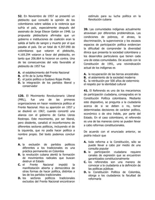 52. En Noviembre de 1957 se presentó un               estímulo para su lucha política en la
plebiscito que consultó la opinión de los             Revolución cubana
colombianos sobre salidas a la violencia que
sufría el país, especialmente después del
                                                   39. Las comunidades indígenas actualmente
asesinato de Jorge Eliecer Gaitán en 1948. La
                                                   atraviesan por diferentes problemáticas. Las
propuesta plebiscitaria afirmaba que un
                                                   condiciones de pobreza, el atraso, la
gobierno e instituciones de coalición eran la
                                                   discriminación, la supervivencia y los escasos
salida al baño de sangre y muerte por el que
                                                   espacios de participación política evidencian
pasaba el país. De un total de 4.397.090 de
                                                   la dificultad de comprender la diversidad
colombianos que votaron el plebiscito,
                                                   étnica que presenta la sociedad colombiana y
4.169.294 votaron a favor del plebiscito, en
                                                   los desarrollos particulares que tienen cada
tanto que 206.864 lo hicieron en contra. Una
                                                   una de estas comunidades. De acuerdo con la
de las consecuencias del voto favorable al
                                                   Constitución de 1991, una reivindicación
plebiscito de 1957 fue
                                                   actual de los indígenas es
A.   el establecimiento del Frente Nacional
                                                   A. la recuperación de las tierras ancestrales
B.   el fin de la Junta Militar
                                                   B. el aislamiento de la sociedad moderna
C.   el juicio político a Gustavo Rojas Pinilla
                                                   C. la retribución por 500 años de exterminio
D.   la integración de los partidos liberal y
                                                   el respeto por la identidad cultural
     conservador
                                                   41. El Referendo es uno de los mecanismos
120. El Movimiento Revolucionario Liberal          de participación ciudadana, consagrados en la
(MRL),     fue   una      de     las   primeras    Constitución Política colombiana. Mediante
organizaciones en hacer resistencia política al    este dispositivo, se pregunta a la ciudadanía
Frente Nacional. Hizo su aparición en 1957 y       acerca de si se deben o no, tomar
se disolvió en 1967, cuando concertó una           determinadas decisiones de carácter político,
alianza con el gobierno de Carlos Lleras           económico o de otra índole, por parte del
Restrepo. Este movimiento, por ser liberal,        Estado. En el caso colombiano, el referendo
pero disidente, canalizó el inconformismo de       es una de las maneras como se pueden llevar
diferentes sectores políticos, incluyendo el de    a cabo reformas constitucionales.
la izquierda, que no podía hacer política a        De acuerdo con el enunciado anterior, se
nombre propio. Del texto podemos concluir          podría inducir que
que
                                                   A. toda reforma a la Constitución, sólo se
A. la exclusión de partidos políticos                 puede llevar a cabo por medio de una
   diferentes a los tradicionales es una              consulta popular
   práctica permanente en Colombia                 B. la participación ciudadana requiere
B. la revolución cubana alentó la formación           canales de expresión que se encuentren
   de movimientos radicales que buscan                garantizados constitucionalmente
   destruir el Estado                              C. los referendos son una manera de
C. el    Frente      Nacional     impidió     la      convocar a la ciudadanía a la definición de
   manifestación abierta y democrática de             las políticas públicas
   otras formas de hacer política, distintas a     D. la Constitución Política de Colombia,
   las de los partidos tradicionales                  otorga a los ciudadanos la facultad de
D. los    sectores    políticos    tradicionales      reformarla
   excluidos del Frente Nacional encontraron
 