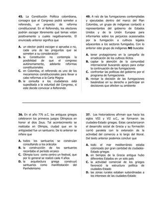 45. La Constitución Política colombiana,         49. A raíz de las fumigaciones contempladas
consagra que el Congreso podrá someter a         y ejecutadas dentro del marco del Plan
referendo,     un   proyecto     de   reforma    Colombia, un grupo de indígenas contactó a
constitucional. En el Referendo, los electores   representantes del gobierno de Estados
podrán escoger libremente qué temas votan        Unidos y de la Unión Europea para
positivamente y cuales negativamente. El         informarles sobre los perjuicios ocasionados
enunciado anterior significa que                 por la fumigación a cultivos legales
                                                 adyacentes a los sectores fumigados. Con lo
A. un elector podrá escoger si aprueba o no,     anterior este grupo de indígenas NO buscaba
   cada una de las preguntas que se
   someten a su consideración                    A. tener protagonismo en la campaña de
B. la   Constitución   no    contempla     la       erradicación de los cultivos ilícitos
   posibilidad    de   que     el   congreso     B. captar la atención de la comunidad
   autónomamente,      adelante     reformas        internacional buscando apoyo para evitar
   constitucionales                                 la continuación de las fumigaciones
C. en Colombia, el referendo es uno de los       C. confrontar las políticas del gobierno por el
   mecanismos constitucionales para llevar a        programa de fumigaciones
   cabo reformas a la Carta Magna                D. revisar la decisión de las fumigaciones
D. la consulta a los ciudadanos está                basándose en su derecho a participar en
   supeditada a la voluntad del Congreso, si        decisiones que afecten su ambiente
   este decide convocar a Referendo



   _________________________________________________________________



36. En el año 776 a.C. los antiguos griegos      37. Los historiadores afirman que hacia los
celebraron los primeros juegos Olímpicos en      siglos VIII y VII a.C., se formaron las
honor al dios Zeus. Tal acontecimiento se        ciudades-Estado griegas. Estas caracterizaron
realizaba en Olimpia, ciudad que en la           el desarrollo social de Grecia y su formación
antigüedad fue un santuario. De lo anterior se   corrió paralela con la extensión de la
infiere que                                      actividad del comercio a lo largo del litoral.
                                                 Del texto anterior podemos concluir que
A. todos los santuarios se construían
   consultando a los oráculos                    A. todo el mar mediterráneo estaba
B. la construcción de los santuarios                colonizado por gran cantidad de ciudades-
   recordaba el período arcaico                     Estado griegas
C. Olimpia tuvo como centro un festival, que     B. en tiempos de la Grecia antigua hubo
   por lo general se realizó cada 4 años            diferentes Estados en un solo país
D. la    arquitectura      griega    construyó   C. la actividad comercial de los griegos
   santuarios como manifestación del                favoreció la estructura política de
   Panhelenismo                                     ciudades-Estado
                                                 D. las zonas rurales estaban subordinadas a
                                                    los intereses de las ciudades-Estado
 