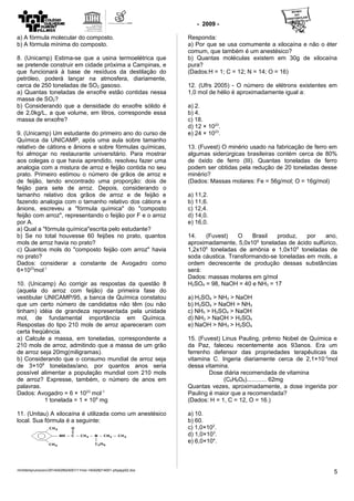 - 2009 -
a) A fórmula molecular do composto.
b) A fórmula mínima do composto.
8. (Unicamp) Estima-se que a usina termoelétrica que
se pretende construir em cidade próxima a Campinas, e
que funcionará à base de resíduos da destilação do
petróleo, poderá lançar na atmosfera, diariamente,
cerca de 250 toneladas de SO2 gasoso.
a) Quantas toneladas de enxofre estão contidas nessa
massa de SO2?
b) Considerando que a densidade do enxofre sólido é
de 2,0kg/L, a que volume, em litros, corresponde essa
massa de enxofre?
9. (Unicamp) Um estudante do primeiro ano do curso de
Química da UNICAMP, após uma aula sobre tamanho
relativo de cátions e ânions e sobre fórmulas químicas,
foi almoçar no restaurante universitário. Para mostrar
aos colegas o que havia aprendido, resolveu fazer uma
analogia com a mistura de arroz e feijão contida no seu
prato. Primeiro estimou o número de grãos de arroz e
de feijão, tendo encontrado uma proporção: dois de
feijão para sete de arroz. Depois, considerando o
tamanho relativo dos grãos de arroz e de feijão e
fazendo analogia com o tamanho relativo dos cátions e
ânions, escreveu a "fórmula química" do "composto
feijão com arroz", representando o feijão por F e o arroz
por A.
a) Qual a "fórmula química"escrita pelo estudante?
b) Se no total houvesse 60 feijões no prato, quantos
mols de arroz havia no prato?
c) Quantos mols do "composto feijão com arroz" havia
no prato?
Dados: considerar a constante de Avogadro como
6×1023
mol-1
10. (Unicamp) Ao corrigir as respostas da questão 8
(aquela do arroz com feijão) da primeira fase do
vestibular UNICAMP/95, a banca de Química constatou
que um certo número de candidatos não têm (ou não
tinham) idéia de grandeza representada pela unidade
mol, de fundamental importância em Química.
Respostas do tipo 210 mols de arroz apareceram com
certa freqüência.
a) Calcule a massa, em toneladas, correspondente a
210 mols de arroz, admitindo que a massa de um grão
de arroz seja 20mg(miligramas).
b) Considerando que o consumo mundial de arroz seja
de 3×108
toneladas/ano, por quantos anos seria
possível alimentar a população mundial com 210 mols
de arroz? Expresse, também, o número de anos em
palavras.
Dados: Avogadro = 6 × 1023
mol-1
1 tonelada = 1 × 109
mg
11. (Unitau) A xilocaína é utilizada como um anestésico
local. Sua fórmula é a seguinte:
Responda:
a) Por que se usa comumente a xilocaína e não o éter
comum, que também é um anestésico?
b) Quantas moléculas existem em 30g de xilocaína
pura?
(Dados:H = 1; C = 12; N = 14; O = 16)
12. (Ufrs 2005) - O número de elétrons existentes em
1,0 mol de hélio é aproximadamente igual a:
a) 2.
b) 4.
c) 18.
d) 12 × 1023
.
e) 24 × 1023
.
13. (Fuvest) O minério usado na fabricação de ferro em
algumas siderúrgicas brasileiras contém cerca de 80%
de óxido de ferro (III). Quantas toneladas de ferro
podem ser obtidas pela redução de 20 toneladas desse
minério?
(Dados: Massas molares: Fe = 56g/mol; O = 16g/mol)
a) 11,2.
b) 11,6.
c) 12,4.
d) 14,0.
e) 16,0.
14. (Fuvest) O Brasil produz, por ano,
aproximadamente, 5,0x106
toneladas de ácido sulfúrico,
1,2x106
toneladas de amônia e 1,0x106
toneladas de
soda cáustica. Transformando-se toneladas em mols, a
ordem decrescente de produção dessas substâncias
será:
Dados: massas molares em g/mol
H2SO4 = 98, NaOH = 40 e NH3 = 17
a) H2SO4 > NH3 > NaOH
b) H2SO4 > NaOH > NH3
c) NH3 > H2SO4 > NaOH
d) NH3 > NaOH > H2SO4
e) NaOH > NH3 > H2SO4
15. (Fuvest) Linus Pauling, prêmio Nobel de Química e
da Paz, faleceu recentemente aos 93anos. Era um
ferrenho defensor das propriedades terapêuticas da
vitamina C. Ingeria diariamente cerca de 2,1×10-2
mol
dessa vitamina.
Dose diária recomendada de vitamina
(C6H8O6)............ 62mg
Quantas vezes, aproximadamente, a dose ingerida por
Pauling é maior que a recomendada?
(Dados: H = 1, C = 12, O = 16.)
a) 10.
b) 60.
c) 1,0×102
.
d) 1,0×103
.
e) 6,0×104
.
/mnt/temp/unoconv/20140429024001/11mol-140428214001-phpapp02.doc
5
 
