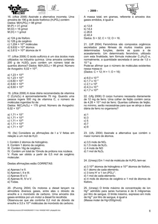 - 2009 -
16. (cftce 2006) Assinale a alternativa incorreta. Uma
amostra de 196 g de ácido fosfórico (H3PO4) contém:
Dados: M(H3PO4) = 98 g/mol
M (P) = 31 g/mol
M (O) = 16 g/mol
M (H) = 1 g/mol
a) 124 g de fósforo
b) 128 g de oxigênio
c) 1,204 × 1024
moléculas
d) 9,632 × 1024
átomos
e) 3,612 × 1024
átomos de H
17. (cftce 2006) O ácido sulfúrico é um dos ácidos mais
utilizados na industria química. Uma amostra contendo
200 g de H2SO4 puro contém um número total de
quantos átomos? Dados: M(H2SO4) = 98 g/mol. Número
de Avogadro: 6,02 × 1023
.
a) 1,23 × 1024
b) 1,23 × 1023
c) 8,60 × 1023
d) 8,60 × 1024
e) 8,60 × 1022
18. (cftce 2006) A dose diária recomendada de vitamina
C (C6H8O6) é aproximadamente 70 mg. Quando uma
pessoa ingere 500 mg de vitamina C, o número de
moléculas ingeridas foi de:
Dados: M(C6H8O6) = 176 g/mol; Número de Avogadro:
6,02 × 1023
a) 1,71 × 1021
b) 1,71 × 1023
c) 1,71 × 1026
d) 1,71 × 1025
e) 1,71 × 1027
19. (Ita) Considere as afirmações de I a V feitas em
relação a um mol de H2O:
I. Contém 2 átomos de hidrogênio.
II. Contém 1 átomo de oxigênio.
III. Contém 16g de oxigênio.
IV. Contém um total de 10mols de prótons nos núcleos.
V. Pode ser obtido a partir de 0,5 mol de oxigênio
molecular.
Destas afirmações estão CORRETAS:
a) Apenas I e II.
b) Apenas I, II e III.
c) Apenas III e V.
d) Apenas III, IV e V.
e) Todas.
20. (Pucmg 2004) Os motores a diesel lançam na
atmosfera diversos gases, entre eles o dióxido de
enxofre e o monóxido de carbono. Uma amostra dos
gases emitidos por um motor a diesel foi recolhida.
Observou-se que ela continha 0,2 mol de dióxido de
enxofre e 3,0 x 1023
moléculas de monóxido de carbono.
A massa total, em gramas, referente à amostra dos
gases emitidos, é igual a:
a) 12,8
b) 14,4
c) 26,8
d) 40,4
Dados: S = 32; C = 12; O = 16.
21. (Uff 2004) Feromônios são compostos orgânicos
secretados pelas fêmeas de muitos insetos para
determinadas funções, dentre as quais a de
acasalamento. Um determinado feromônio, utilizado
com esta finalidade, tem fórmula molecular C19H38O e,
normalmente, a quantidade secretada é cerca de 1,0 x
10-12
g.
Pode-se afirmar que o número de moléculas existentes
nessa massa é:
(Dados: C = 12; H = 1; O = 16)
a) 6,0 x 10-23
b) 1,7 x 10-17
c) 2,1 x 109
d) 4,3 x 1015
e) 1,7 x 1020
22. (Ufg 2006) O corpo humano necessita diariamente
de 12 mg de ferro. Uma colher de feijão contém cerca
de 4,28 × 10-5
mol de ferro. Quantas colheres de feijão,
no mínimo, serão necessárias para que se atinja a dose
diária de ferro no organismo?
a) 1
b) 3
c) 5
d) 7
e) 9
23. (Ufu 2004) Assinale a alternativa que contém o
maior número de átomos.
a) 3,5 mols de NO2
b) 1,5 mols de N2O3
c) 4 mols de NO
d) 1 mol de N2O5
24. (Unesp) Em 1 mol de molécula de H3PO4 tem-se:
a) 3.1023
átomos de hidrogênio e 1023
átomos de fósforo.
b) 1 átomo de cada elemento.
c) 3 íons H+
e 1 íon (PO4)-3
.
d) 1 mol de cada elemento.
e) 4 mols de átomos de oxigênio e 1 mol de átomos de
fósforo.
25. (Unesp) O limite máximo de concentração de íon
Hg2+
admitido para seres humanos é de 6 miligramas
por litro de sangue. O limite máximo, expresso em mols
de Hg2+
por litro de sangue, é igual a
(Massa molar de Hg=200g/mol):
/mnt/temp/unoconv/20140429024001/11mol-140428214001-phpapp02.doc
6
 