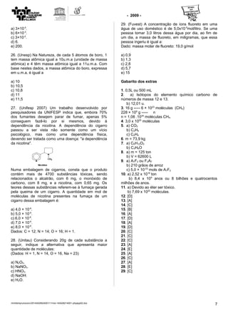 - 2009 -
a) 3×10-5
.
b) 6×10-3
.
c) 3×10-2
.
d) 6.
e) 200.
26. (Unesp) Na Natureza, de cada 5 átomos de boro, 1
tem massa atômica igual a 10u.m.a (unidade de massa
atômica) e 4 têm massa atômica igual a 11u.m.a. Com
base nestes dados, a massa atômica do boro, expressa
em u.m.a, é igual a
a) 10
b) 10,5
c) 10,8
d) 11
e) 11,5
27. (Unifesp 2007) Um trabalho desenvolvido por
pesquisadores da UNIFESP indica que, embora 70%
dos fumantes desejem parar de fumar, apenas 5%
conseguem fazê-lo por si mesmos, devido à
dependência da nicotina. A dependência do cigarro
passou a ser vista não somente como um vício
psicológico, mas como uma dependência física,
devendo ser tratada como uma doença: "a dependência
da nicotina".
Numa embalagem de cigarros, consta que o produto
contém mais de 4700 substâncias tóxicas, sendo
relacionados o alcatrão, com 6 mg, o monóxido de
carbono, com 8 mg, e a nicotina, com 0,65 mg. Os
teores dessas substâncias referem-se à fumaça gerada
pela queima de um cigarro. A quantidade em mol de
moléculas de nicotina presentes na fumaça de um
cigarro dessa embalagem é:
a) 4,0 × 10-6
.
b) 5,0 × 10-6
.
c) 6,0 × 10-6
.
d) 7,0 × 10-6
.
e) 8,0 × 10-6
.
Dados: C = 12; N = 14; O = 16; H = 1.
28. (Unitau) Considerando 20g de cada substância a
seguir, indique a alternativa que apresenta maior
quantidade de moléculas:
(Dados: H = 1, N = 14, O = 16, Na = 23)
a) N2O5.
b) NaNO3.
c) HNO3.
d) NaOH.
e) H2O.
29. (Fuvest) A concentração de íons fluoreto em uma
água de uso doméstico é de 5,0x10-5
mol/litro. Se uma
pessoa tomar 3,0 litros dessa água por dia, ao fim de
um dia, a massa de fluoreto, em miligramas, que essa
pessoa ingeriu é igual a:
Dado: massa molar de fluoreto: 19,0 g/mol
a) 0,9
b) 1,3
c) 2,8
d) 5,7
e) 15
Gabarito dos extras
1. 0,5L ou 500 mL
2. a) Isótopos do elemento químico carbono de
números de massa 12 e 13.
b) 12,01 u.
3. 16 g ----- 6 × 1023
moléculas (CH4)
228 × 109
g ----- n
n = 1,08 .1034
moléculas CH4.
4. 3,0 x 1020
moléculas
5. a) CO2
b) C2H4
c) C2H4
6. m = 73,9 kg
7. a) C6H12O2
b) C3H6O
8. a) m = 125 ton
b) V = 62600 L
9. a) A7F2 ou F2A7
b) 210 grãos de arroz
c) 5,0 × 10-23
mols de A7F2
10. a) 2,52 x 1018
ton
b) 8,4 x 109
anos ou 8 bilhões e quatrocentos
milhões de anos.
11. a) Devido ao éter ser tóxico.
b) 7,69 x 1022
moléculas.
12. [D]
13. [A]
14. [C]
15. [B]
16. [A]
17. [D]
18. [A]
19. [D]
20. [C]
21. [C]
22. [C]
23. [A]
24. [E]
25. [A]
26. [C]
27. [A]
28. [E]
29. [C]
/mnt/temp/unoconv/20140429024001/11mol-140428214001-phpapp02.doc
7
 