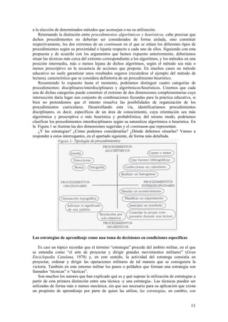a la elección de determinados métodos que aconsejan o no su utilización.
    Retornando la distinción entre procedimientos algorítmicos y heurísticos, cabe precisar que
dichos procedimientos no deberían ser considerados de forma aislada, sino constituir
respectivamente, los dos extremos de un continuum en el que se sitúen los diferentes tipos de
procedimientos según su proximidad o lejanía respecto a cada uno de ellos. Siguiendo con esta
propuesta y de acuerdo con los argumentos que hemos expuesto anteriormente, deberíamos
situar las técnicas más cerca del extremo correspondiente a los algoritmos, y los métodos en una
posición intermedia, más o menos lejana de dichos algoritmos, según el método sea más o
menos prescriptivo en la secuencia de acciones que propone. En muchos casos un método
educativo no suele garantizar unos resultados seguros (recuérdese el ejemplo del método de
lectura), característica que se considera definitoria de un procedimiento heurístico.
    Resumiendo lo expuesto hasta el momento, podríamos distinguir cuatro categorías de
procedimientos: disciplinares/interdisciplinares y algorítmicos/heurísticos. Creemos que cada
una de dichas categorías puede constituir el extremo de dos dimensiones complementarias cuya
intersección daría lugar aun conjunto de combinaciones fecundas para la práctica educativa, si
bien no pretendemos que el intento resuelva las posibilidades de organización de los
procedimientos curriculares. Desarrollando esta vía, identificaríamos procedimientos
disciplinares, es decir, específicos de un área de conocimiento, cuya orientación sea más
algorítmica y prescriptiva o más heurística y probabilística; del mismo modo, podríamos
clasificar los procedimientos interdisciplinares según su naturaleza algorítmica o heurística. En
la Figura 1 se ilustran las dos dimensiones sugeridas y el continuum que representan.
    ¿Y las estrategias? ¿Cómo podemos considerarlas? ¿Dónde debemos situarlas? Vamos a
responder a estos interrogantes, en el apartado siguiente, de forma más detallada.




Las estrategias de aprendizaje como una toma de decisiones en condiciones específicas

    Es casi un tópico recordar que el término “estrategia” procede del ámbito militar, en el que
se entendía como “el arte de proyectar y dirigir grandes movimientos militares” (Gran
Enciclopedia Catalana, 1978) y, en este sentido, la actividad del estratega consistía en
proyectar, ordenar y dirigir las operaciones militares de tal manera que se consiguiera la
victoria. También en este entorno militar los pasos o peldaños que forman una estrategia son
llamados “técnicas” o “tácticas”.
    Son muchos los autores que han explicado qué es y qué supone la utilización de estrategias a
partir de esta primera distinción entre una técnica -y una estrategia-. Las técnicas pueden ser
utilizadas de forma más o menos mecánica, sin que sea necesario para su aplicación que exista
un propósito de aprendizaje por parte de quien las utiliza; las estrategias, en cambio, son


                                                                                              11
 