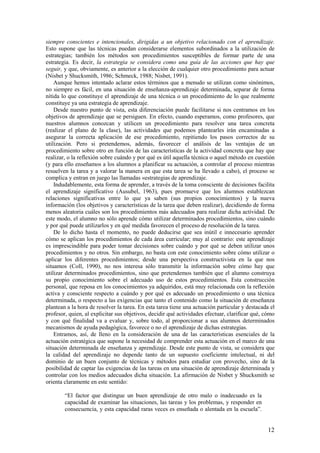 siempre conscientes e intencionales, dirigidas a un objetivo relacionado con el aprendizaje.
Esto supone que las técnicas puedan considerarse elementos subordinados a la utilización de
estrategias; también los métodos son procedimientos susceptibles de formar parte de una
estrategia. Es decir, la estrategia se considera como una guía de las acciones que hay que
seguir, y que, obviamente, es anterior a la elección de cualquier otro procedimiento para actuar
(Nisbet y Shucksmith, 1986; Schmeck, 1988; Nisbet, 1991).
    Aunque hemos intentado aclarar estos términos que a menudo se utilizan como sinónimos,
no siempre es fácil, en una situación de enseñanza-aprendizaje determinada, separar de forma
nítida lo que constituye el aprendizaje de una técnica o un procedimiento de lo que realmente
constituye ya una estrategia de aprendizaje.
    Desde nuestro punto de vista, esta diferenciación puede facilitarse si nos centramos en los
objetivos de aprendizaje que se persiguen. En efecto, cuando esperamos, como profesores, que
nuestros alumnos conozcan y utilicen un procedimiento para resolver una tarea concreta
(realizar el plano de la clase), las actividades que podemos plantearles irán encaminadas a
asegurar la correcta aplicación de ese procedimiento, repitiendo los pasos correctos de su
utilización. Pero si pretendemos, además, favorecer el análisis de las ventajas de un
procedimiento sobre otro en función de las características de la actividad concreta que hay que
realizar, o la reflexión sobre cuándo y por qué es útil aquella técnica o aquel método en cuestión
(y para ello enseñamos a los alumnos a planificar su actuación, a controlar el proceso mientras
resuelven la tarea y a valorar la manera en que esta tarea se ha llevado a cabo), el proceso se
complica y entran en juego las llamadas «estrategias de aprendizaje.
    Indudablemente, esta forma de aprender, a través de la toma consciente de decisiones facilita
el aprendizaje significativo (Ausubel, 1963), pues promueve que los alumnos establezcan
relaciones significativas entre lo que ya saben (sus propios conocimientos) y la nueva
información (los objetivos y características de la tarea que deben realizar), decidiendo de forma
menos aleatoria cuáles son los procedimientos más adecuados para realizar dicha actividad. De
este modo, el alumno no sólo aprende cómo utilizar determinados procedimientos, sino cuándo
y por qué puede utilizarlos y en qué medida favorecen el proceso de resolución de la tarea.
    De lo dicho hasta el momento, no puede deducirse que sea inútil e innecesario aprender
cómo se aplican los procedimientos de cada área curricular; muy al contrario: este aprendizaje
es imprescindible para poder tomar decisiones sobre cuándo y por qué se deben utilizar unos
procedimientos y no otros. Sin embargo, no basta con este conocimiento sobre cómo utilizar o
aplicar los diferentes procedimientos; desde una perspectiva constructivista en la que nos
situamos (Coll, 1990), no nos interesa sólo transmitir la información sobre cómo hay que
utilizar determinados procedimientos, sino que pretendemos también que el alumno construya
su propio conocimiento sobre el adecuado uso de estos procedimientos. Esta construcción
personal, que reposa en los conocimientos ya adquiridos, está muy relacionada con la reflexión
activa y consciente respecto a cuándo y por qué es adecuado un procedimiento o una técnica
determinada, o respecto a las exigencias que tanto el contenido como la situación de enseñanza
plantean a la hora de resolver la tarea. En esta tarea tiene una actuación particular y destacada el
profesor, quien, al explicitar sus objetivos, decidir qué actividades efectuar, clarificar qué, cómo
y con qué finalidad va a evaluar y, sobre todo, al proporcionar a sus alumnos determinados
mecanismos de ayuda pedagógica, favorece o no el aprendizaje de dichas estrategias.
    Entramos, así, de lleno en la consideración de una de las características esenciales de la
actuación estratégica que supone la necesidad de comprender esta actuación en el marco de una
situación determinada de enseñanza y aprendizaje. Desde este punto de vista, se considera que
la calidad del aprendizaje no depende tanto de un supuesto coeficiente intelectual, ni del
dominio de un buen conjunto de técnicas y métodos para estudiar con provecho, sino de la
posibilidad de captar las exigencias de las tareas en una situación de aprendizaje determinada y
controlar con los medios adecuados dicha situación. La afirmación de Nisbet y Shucksmith se
orienta claramente en este sentido:

        “El factor que distingue un buen aprendizaje de otro malo o inadecuado es la
        capacidad de examinar las situaciones, las tareas y los problemas, y responder en
        consecuencia, y esta capacidad raras veces es enseñada o alentada en la escuela”.


                                                                                                 12
 