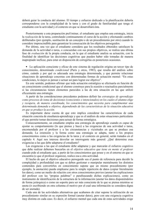 deberá guiar la conducta del alumno. El tiempo y esfuerzo dedicado a la planificación debería
corresponderse con la complejidad de la tarea y con el grado de familiaridad que tenga el
estudiante con la actividad y el contexto en que se desarrollará ésta.

    Posteriormente a esta preparación prel1minar, el estudiante que emplea una estrategia, inicia
la realización de la tarea, controlando continuamente el curso de la acción y efectuando cambios
deliberados (por ejemplo, sustitución de un concepto o de un procedimiento por otro) cuando lo
considere imprescindible para garantizar la consecución de los objetivos perseguidos.
    Por último, una vez que el estudiante considera que los resultados obtenidos satisfacen la
demanda de la actividad o tarea, o concuerdan con sus propios objetivos, se realiza una última
fase de evaluación de la propia conducta, en la que el estudiante analiza su actuación, con la
finalidad de identificar las decisiones cognitivas que pueden haber sido tomadas de manera
inapropiado ineficaz, para estar en disposición de corregirlas en posteriores ocasiones.

    • La aplicación consciente y eficaz de este sistema de regulación origina un tercer tipo de
conocimiento, denominado condicional (Paris y otros, 1983), que resulta del análisis sobre
cómo, cuándo y por qué es adecuada una estrategia determinada, y que permite relacionar
situaciones de aprendizaje concretas con determinadas formas de actuación mental: “En estas
condiciones, lo mejor es pensar o actuar así para lograr ese objetivo”.
    En este sentido, podemos afirmar que toda actuación estratégica se efectuaría en función de
un conocimiento condicional que el alumno construye para la ocasión o reactualiza parcialmente
si las circunstancias tienen elementos parecidos a las de otra situación en las que utilizó
eficazmente una estrategia.
    A partir de las consideraciones precedentes podemos definir las estrategias de aprendizaje
como procesos de toma de decisiones (conscientes e intencionales) en los cuales el alumno elige
y recupera, de manera coordinada, los conocimientos que necesita para cumplimentar una
determinada demanda u objetivo, dependiendo de las características de la situación educativa
en que se produce la acción.
    Es importante darse cuenta de que esto implica considerar las características de cada
situación concreta de enseñanza-aprendizaje y que es el análisis de estas situaciones particulares
el que permite tomar decisiones para actuar de forma estratégica.
    Consecuentemente, un estudiante emplea una estrategia de aprendizaje cuando es capaz de
ajustar su comportamiento (lo que piensa y hace) a las exigencias de una actividad o tarea,
encomendada por el profesor y a las circunstancias y vicisitudes en que se produce esa
demanda. La extensión y la forma como una estrategia se adapta, tanto a los propios
conocimientos como a las exigencias de la tarea y al contexto en general, serán tratados en el
capítulo 4. Aquí nos interesa desvelar un interrogante más general: ¿Qué determina esas
exigencias a las que debe adaptarse el estudiante?
    Las exigencias a las que el estudiante debe adaptarse y que marcarán el esfuerzo cognitivo
que debe realizar debemos buscarlas en el objetivo educativo que tiene en mente el profesor
cuando pide al estudiante que, a partir de los conocimientos que posee y en el entorno en que se
encuentra (o que el profesor organiza), realice esa u otra actividad.
    El hecho de que el objetivo educativo perseguido sea el punto de referencia para decidir la
complejidad y profundidad con que se deben gestionar o manipular mentalmente los distintos
contenidos para convertirlos en conocimiento supone que un mismo procedimiento (por
ejemplo, la anotación) pueda emplearse para la simple repetición de datos (copiar literalmente
los datos), como un medio de relación con otros conocimientos previos (anotar las explicaciones
del profesor con las “propias palabras” o parafraseando dichas explicaciones), como un
instrumento de identificación de la estructura de la información (anotar los datos disponiéndolos
de forma jerárquica) o como un soporte para ser más consciente de lo que se piensa mientras se
anota (ir escribiendo en otra columna el motivo por el cual una información se considera digna
de ser anotada).
    Cada una de las actividades alternativas que acabamos de citar supone la utilización de un
procedimiento similar en su expresión formal (anotar datos), pero con una exigencia cognitiva
muy distinta en cada caso. Es decir, el esfuerzo mental que cada una de estas actividades exige


                                                                                               14
 